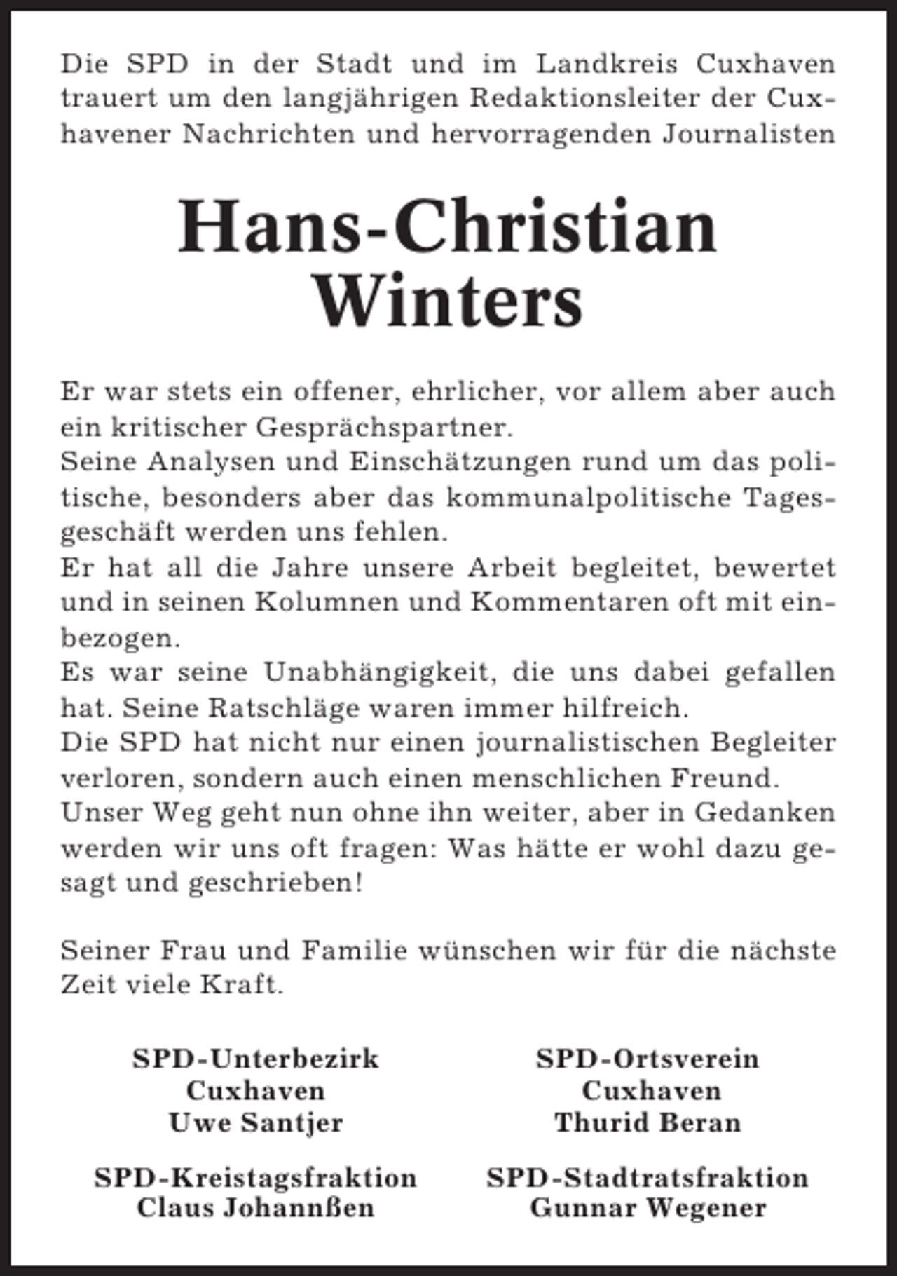 <p>Die SPD in der Stadt und im Landkreis Cuxhaven<br />trauert um den langjährigen Redaktionsleiter der Cuxhavener Nachrichten und hervorragenden Journalisten</p><p>Hans-Christian<br />Winters<br />Er war stets ein offener, ehrlicher, vor allem aber auch<br />ein kritischer Gesprächspartner.<br />Seine Analysen und Einschätzungen rund um das politische, besonders aber das kommunalpolitische Tagesgeschäft werden uns fehlen.<br />Er hat all die Jahre unsere Arbeit begleitet, bewertet<br />und in seinen Kolumnen und Kommentaren oft mit einbezogen.<br />Es war seine Unabhängigkeit, die uns dabei gefallen<br />hat. Seine Ratschläge waren immer hilfreich.<br />Die SPD hat nicht nur einen journalistischen Begleiter<br />verloren, sondern auch einen menschlichen Freund.<br />Unser Weg geht nun ohne ihn weiter, aber in Gedanken<br />werden wir uns oft fragen: Was hätte er wohl dazu gesagt und geschrieben!<br />Seiner Frau und Familie wünschen wir für die nächste<br />Zeit viele Kraft.<br />SPD-Unterbezirk<br />Cuxhaven<br />Uwe Santjer</p><p>SPD-Ortsverein<br />Cuxhaven<br />Thurid Beran</p><p>SPD-Kreistagsfraktion<br />Claus Johannßen</p><p>SPD-Stadtratsfraktion<br />Gunnar Wegener</p>