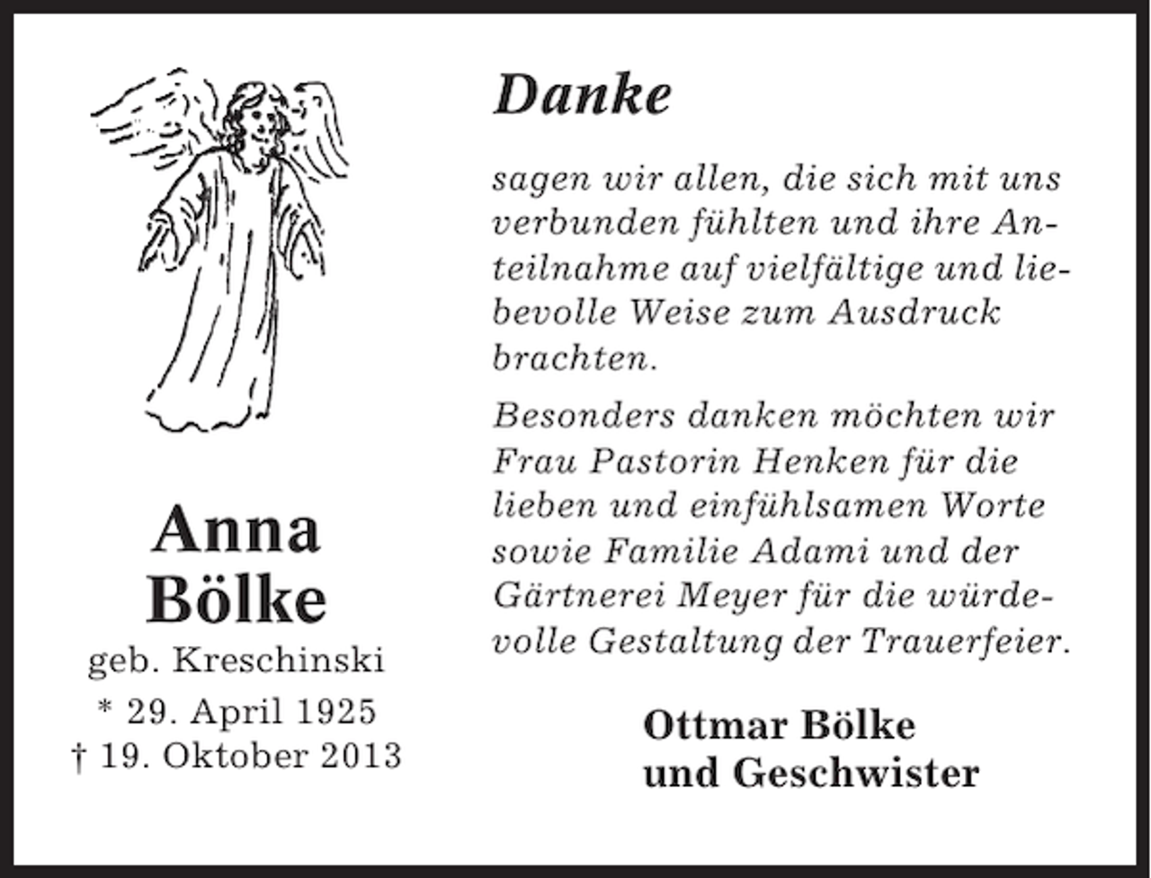 <p>Danke<br />sagen wir allen, die sich mit uns<br />verbunden fühlten und ihre Anteilnahme auf vielfältige und liebevolle Weise zum Ausdruck<br />brachten.</p><p>Anna<br />Bölke<br />geb. Kreschinski<br />* 29. April 1925<br />† 19. Oktober 2013</p><p>Besonders danken möchten wir<br />Frau Pastorin Henken für die<br />lieben und einfühlsamen Worte<br />sowie Familie Adami und der<br />Gärtnerei Meyer für die würdevolle Gestaltung der Trauerfeier.</p><p>Ottmar Bölke<br />und Geschwister</p>
