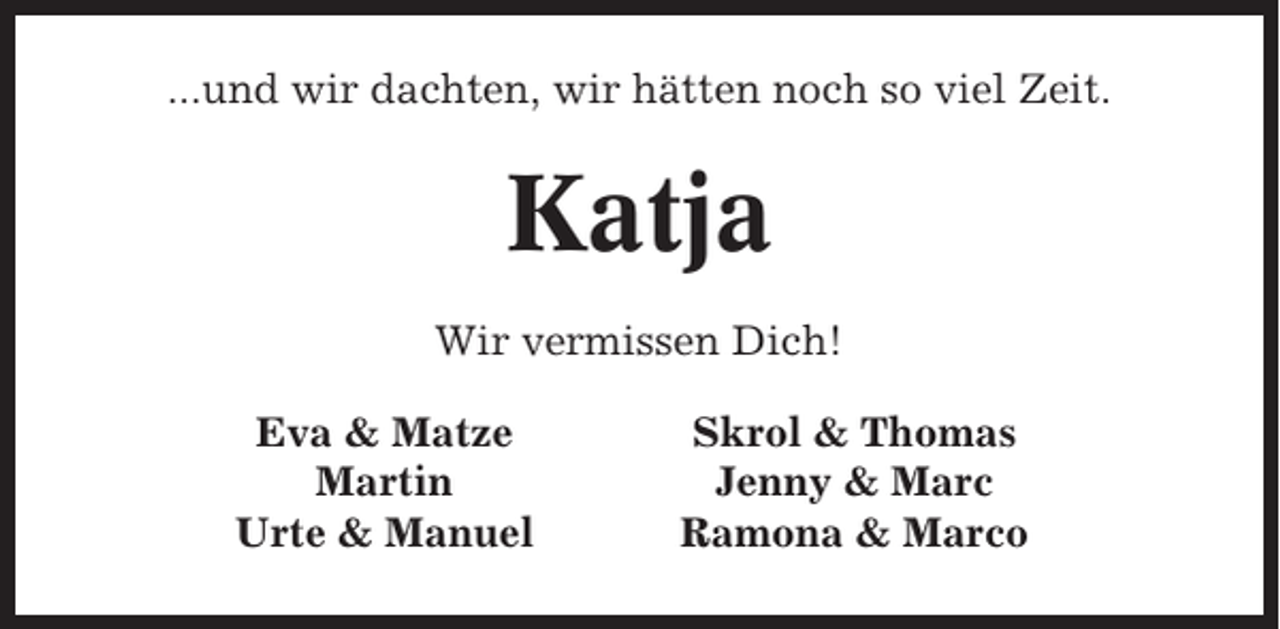 <p>...und wir dachten, wir hätten noch so viel Zeit.</p><p>Katja<br />Wir vermissen Dich!<br />Eva &amp; Matze<br />Martin<br />Urte &amp; Manuel</p><p>Skrol &amp; Thomas<br />Jenny &amp; Marc<br />Ramona &amp; Marco</p>