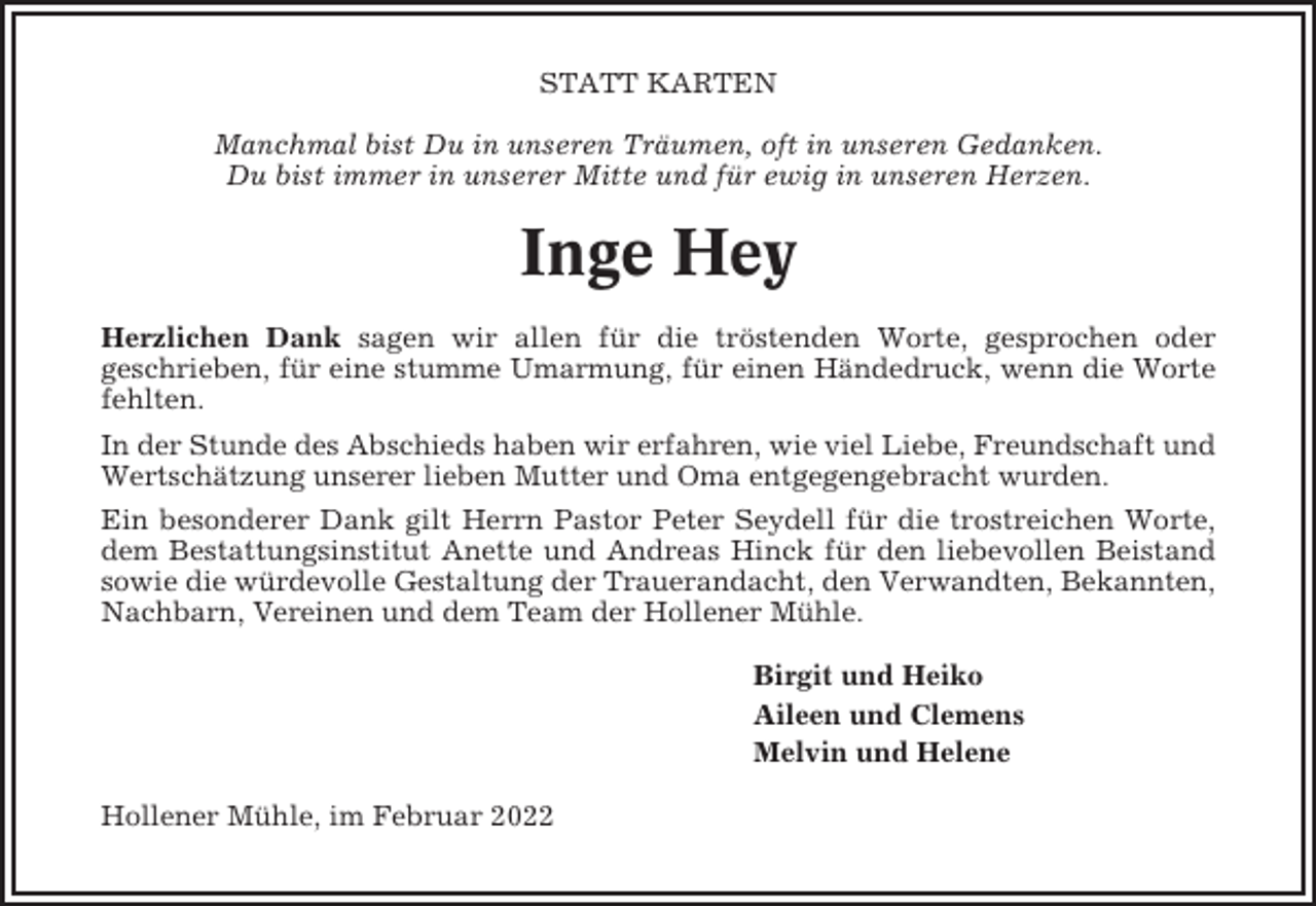 <p>STATT KARTEN<br />Manchmal bist Du in unseren Träumen, oft in unseren Gedanken.<br />Du bist immer in unserer Mitte und für ewig in unseren Herzen.</p><p>Inge Hey<br />Herzlichen Dank sagen wir allen für die tröstenden Worte, gesprochen oder<br />geschrieben, für eine stumme Umarmung, für einen Händedruck, wenn die Worte<br />fehlten.<br />In der Stunde des Abschieds haben wir erfahren, wie viel Liebe, Freundschaft und<br />Wertschätzung unserer lieben Mutter und Oma entgegengebracht wurden.<br />Ein besonderer Dank gilt Herrn Pastor Peter Seydell für die trostreichen Worte,<br />dem Bestattungsinstitut Anette und Andreas Hinck für den liebevollen Beistand<br />sowie die würdevolle Gestaltung der Trauerandacht, den Verwandten, Bekannten,<br />Nachbarn, Vereinen und dem Team der Hollener Mühle.<br />Birgit und Heiko<br />Aileen und Clemens<br />Melvin und Helene<br />Hollener Mühle, im Februar 2022</p>