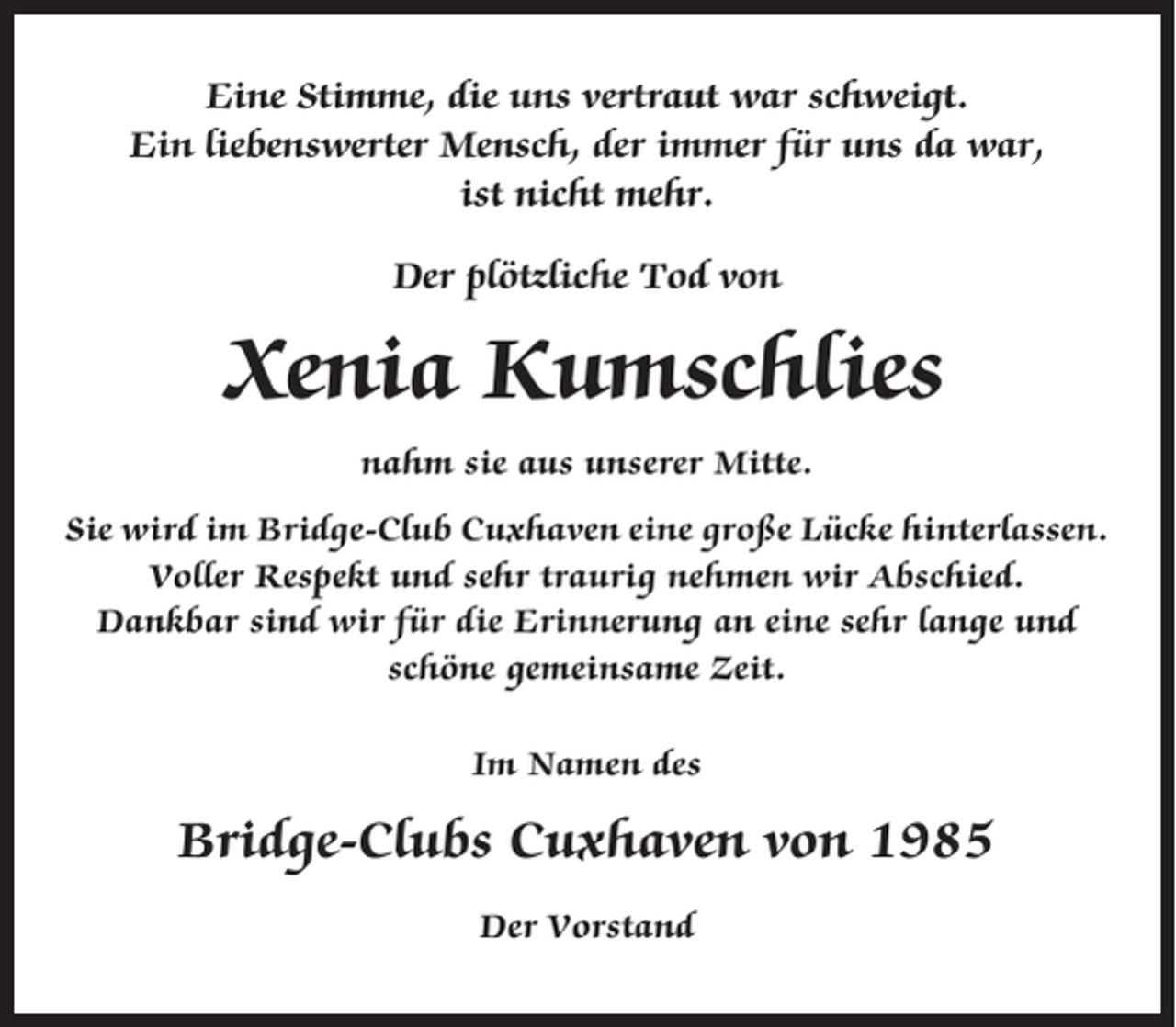 <p>Eine Stimme, die uns vertraut war schweigt.<br />Ein liebenswerter Mensch, der immer für uns da war,<br />ist nicht mehr.<br />Der plötzliche Tod von</p><p>Xenia Kumschlies<br />nahm sie aus unserer Mitte.<br />Sie wird im Bridge-Club Cuxhaven eine große Lücke hinterlassen.<br />Voller Respekt und sehr traurig nehmen wir Abschied.<br />Dankbar sind wir für die Erinnerung an eine sehr lange und<br />schöne gemeinsame Zeit.<br />Im Namen des</p><p>Bridge-Clubs Cuxhaven von 1985<br />Der Vorstand</p>