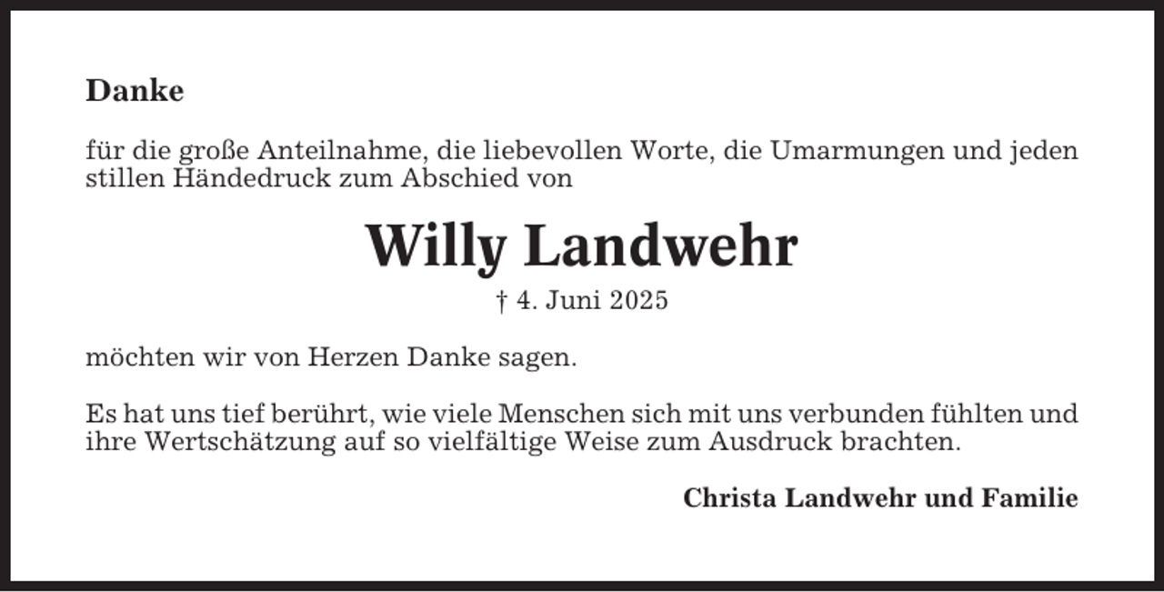 <p>Danke<br />für die große Anteilnahme, die liebevollen Worte, die Umarmungen und jeden<br />stillen Händedruck zum Abschied von</p><p>Willy Landwehr<br />† 4. Juni 2025<br />möchten wir von Herzen Danke sagen.<br />Es hat uns tief berührt, wie viele Menschen sich mit uns verbunden fühlten und<br />ihre Wertschätzung auf so vielfältige Weise zum Ausdruck brachten.<br />Christa Landwehr und Familie</p>