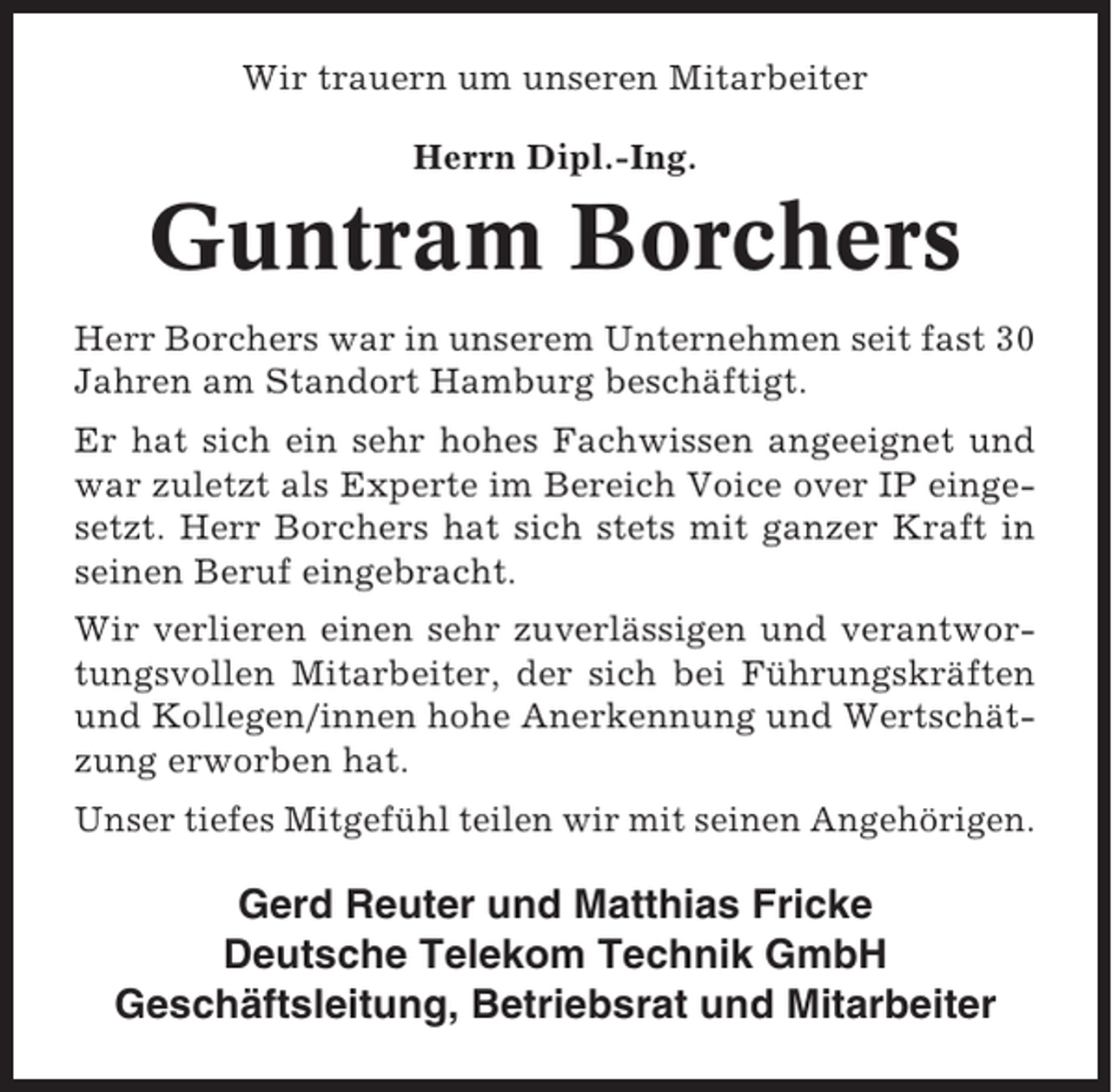 <p>Wir trauern um unseren Mitarbeiter<br />Herrn Dipl.-Ing.</p><p>Guntram Borchers<br />Herr Borchers war in unserem Unternehmen seit fast 30<br />Jahren am Standort Hamburg beschäftigt.<br />Er hat sich ein sehr hohes Fachwissen angeeignet und<br />war zuletzt als Experte im Bereich Voice over IP eingesetzt. Herr Borchers hat sich stets mit ganzer Kraft in<br />seinen Beruf eingebracht.<br />Wir verlieren einen sehr zuverlässigen und verantwortungsvollen Mitarbeiter, der sich bei Führungskräften<br />und Kollegen/innen hohe Anerkennung und Wertschätzung erworben hat.<br />Unser tiefes Mitgefühl teilen wir mit seinen Angehörigen.</p><p>Gerd Reuter und Matthias Fricke<br />Deutsche Telekom Technik GmbH<br />Geschäftsleitung, Betriebsrat und Mitarbeiter</p>