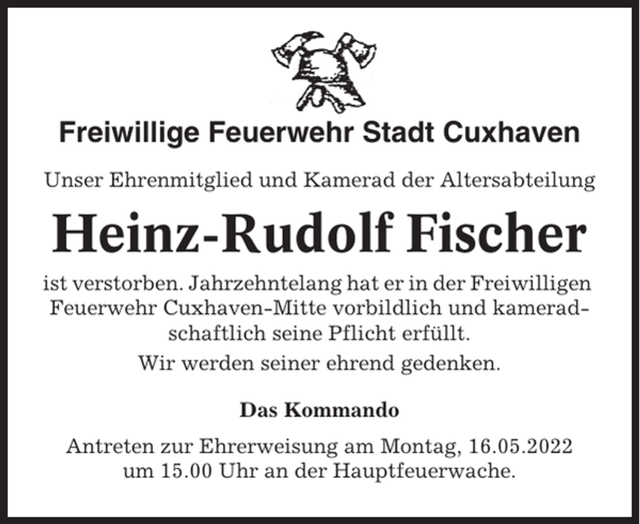 <p>Freiwillige Feuerwehr Stadt Cuxhaven<br />Unser Ehrenmitglied und Kamerad der Altersabteilung</p><p>Heinz-Rudolf Fischer<br />ist verstorben. Jahrzehntelang hat er in der Freiwilligen<br />Feuerwehr Cuxhaven-Mitte vorbildlich und kameradschaftlich seine Pflicht erfüllt.<br />Wir werden seiner ehrend gedenken.<br />Das Kommando<br />Antreten zur Ehrerweisung am Montag, 16.05.2022<br />um 15.00 Uhr an der Hauptfeuerwache.</p>