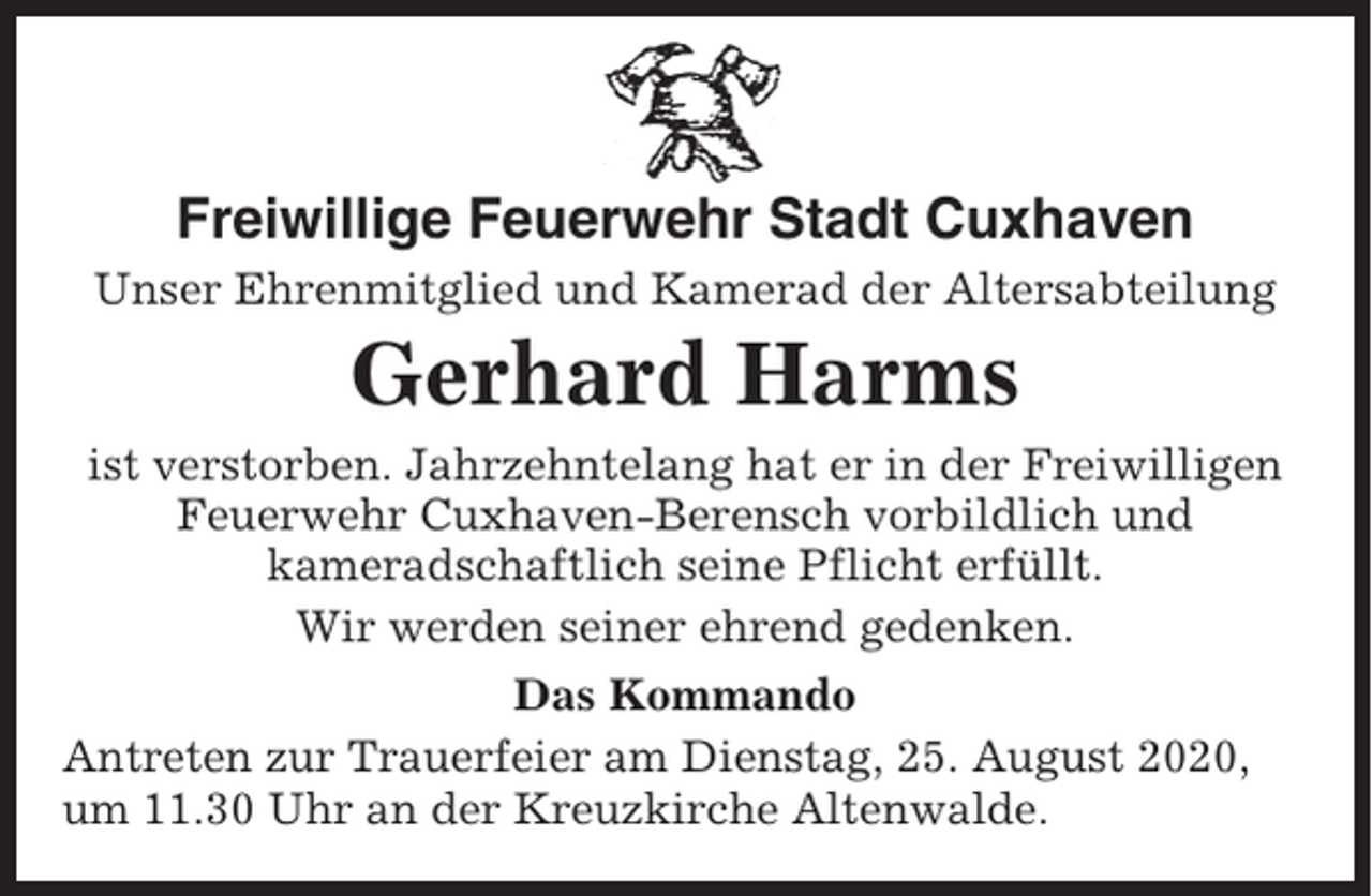 <p>Freiwillige Feuerwehr Stadt Cuxhaven<br />Unser Ehrenmitglied und Kamerad der Altersabteilung</p><p>Gerhard Harms<br />ist verstorben. Jahrzehntelang hat er in der Freiwilligen<br />Feuerwehr Cuxhaven-Berensch vorbildlich und<br />kameradschaftlich seine Pflicht erfüllt.<br />Wir werden seiner ehrend gedenken.<br />Das Kommando<br />Antreten zur Trauerfeier am Dienstag, 25. August 2020,<br />um 11.30 Uhr an der Kreuzkirche Altenwalde.</p>