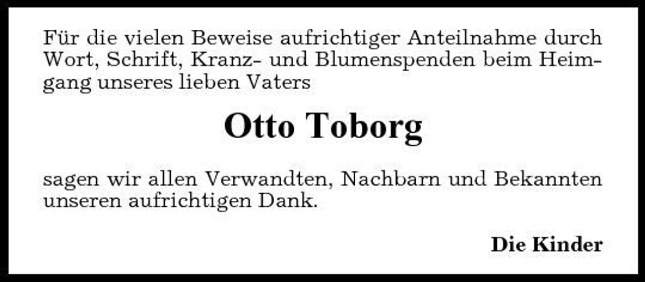 <p>Für die vielen Beweise aufrichtiger Anteilnahme durch Wort, Schrift, Kranz- und Blumenspenden beim Heimgang unseres lieben Vaters</p><p>Otto Toborg<br />sagen wir allen Verwandten, Nachbarn und Bekannten unseren aufrichtigen Dank. Die Kinder</p>