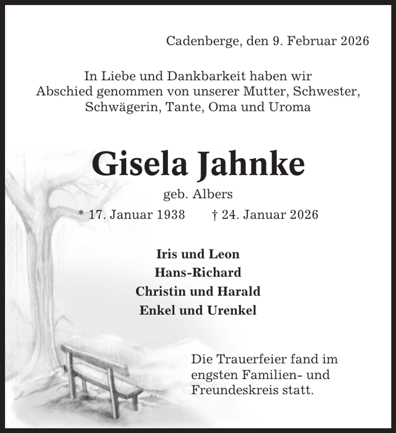 <p>Cadenberge, den 9. Februar 2026<br />In Liebe und Dankbarkeit haben wir<br />Abschied genommen von unserer Mutter, Schwester,<br />Schwägerin, Tante, Oma und Uroma</p><p>Gisela Jahnke<br />geb. Albers<br />* 17. Januar 1938</p><p>† 24. Januar 2026</p><p>Iris und Leon<br />Hans-Richard<br />Christin und Harald<br />Enkel und Urenkel</p><p>Die Trauerfeier fand im<br />engsten Familien- und<br />Freundeskreis statt.</p>