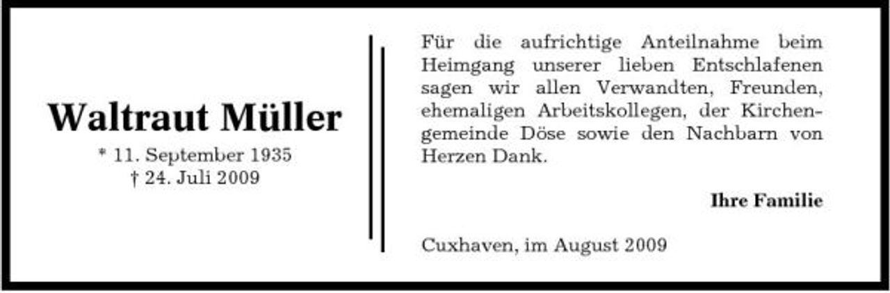 <p>Waltraut Müller<br />* 11. September 1935 † 24. Juli 2009</p><p>Für die aufrichtige Anteilnahme beim Heimgang unserer lieben Entschlafenen sagen wir allen Verwandten, Freunden, ehemaligen Arbeitskollegen, der Kirchengemeinde Döse sowie den Nachbarn von Herzen Dank. Ihre Familie Cuxhaven, im August 2009</p>