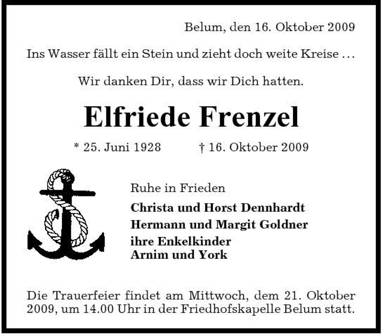 <p>Belum, den 16. Oktober 2009 Ins Wasser fällt ein Stein und zieht doch weite Kreise . . . Wir danken Dir, dass wir Dich hatten.</p><p>Elfriede Frenzel<br />* 25. Juni 1928 † 16. Oktober 2009 Ruhe in Frieden Christa und Horst Dennhardt Hermann und Margit Goldner ihre Enkelkinder Arnim und York Die Trauerfeier findet am Mittwoch, dem 21. Oktober 2009, um 14.00 Uhr in der Friedhofskapelle Belum statt.</p>