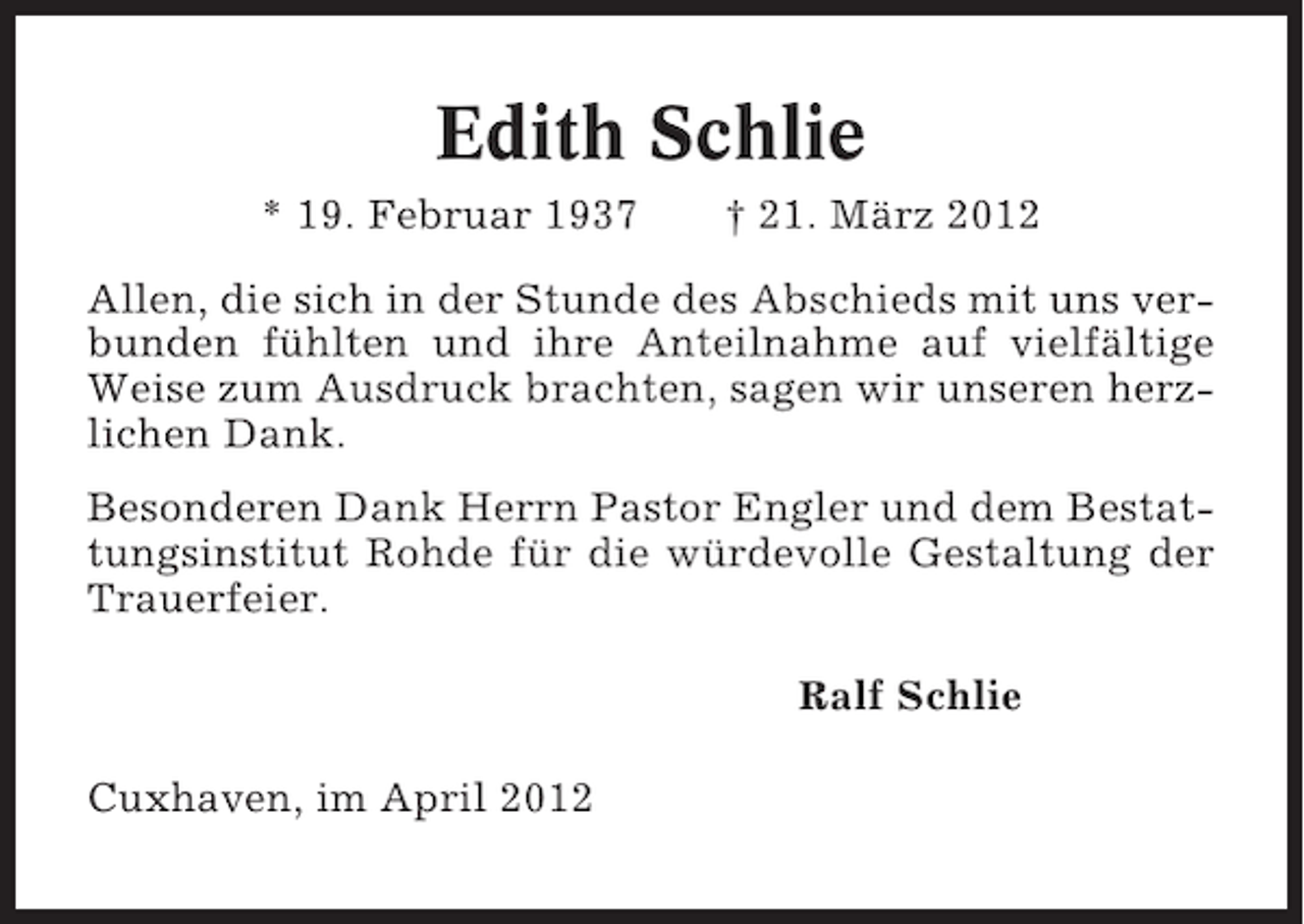 <p>Edith Schlie<br />* 19. Februar 1937</p><p>† 21. März 2012</p><p>Allen, die sich in der Stunde des Abschieds mit uns verbunden fühlten und ihre Anteilnahme auf vielfältige<br />Weise zum Ausdruck brachten, sagen wir unseren herzlichen Dank.<br />Besonderen Dank Herrn Pastor Engler und dem Bestattungsinstitut Rohde für die würdevolle Gestaltung der<br />Trauerfeier.<br />Ralf Schlie<br />Cuxhaven, im April 2012</p>