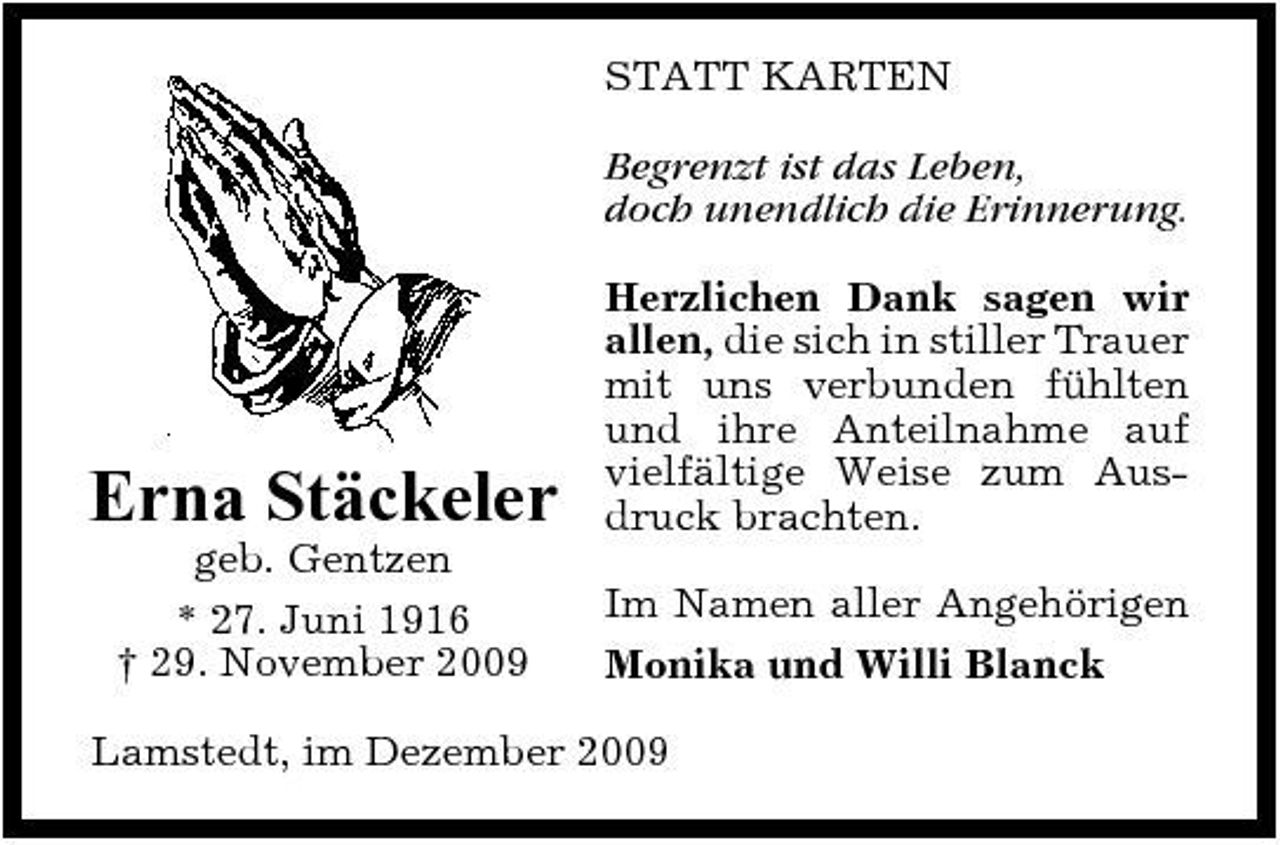 <p>STATT KARTEN Begrenzt ist das Leben, doch unendlich die Erinnerung. Herzlichen Dank sagen wir allen, die sich in stiller Trauer mit uns verbunden fühlten und ihre Anteilnahme auf vielfältige Weise zum Ausdruck brachten. Im Namen aller Angehörigen Monika und Willi Blanck</p><p>Erna Stäckeler<br />geb. Gentzen * 27. Juni 1916 † 29. November 2009</p><p>Lamstedt, im Dezember 2009</p>