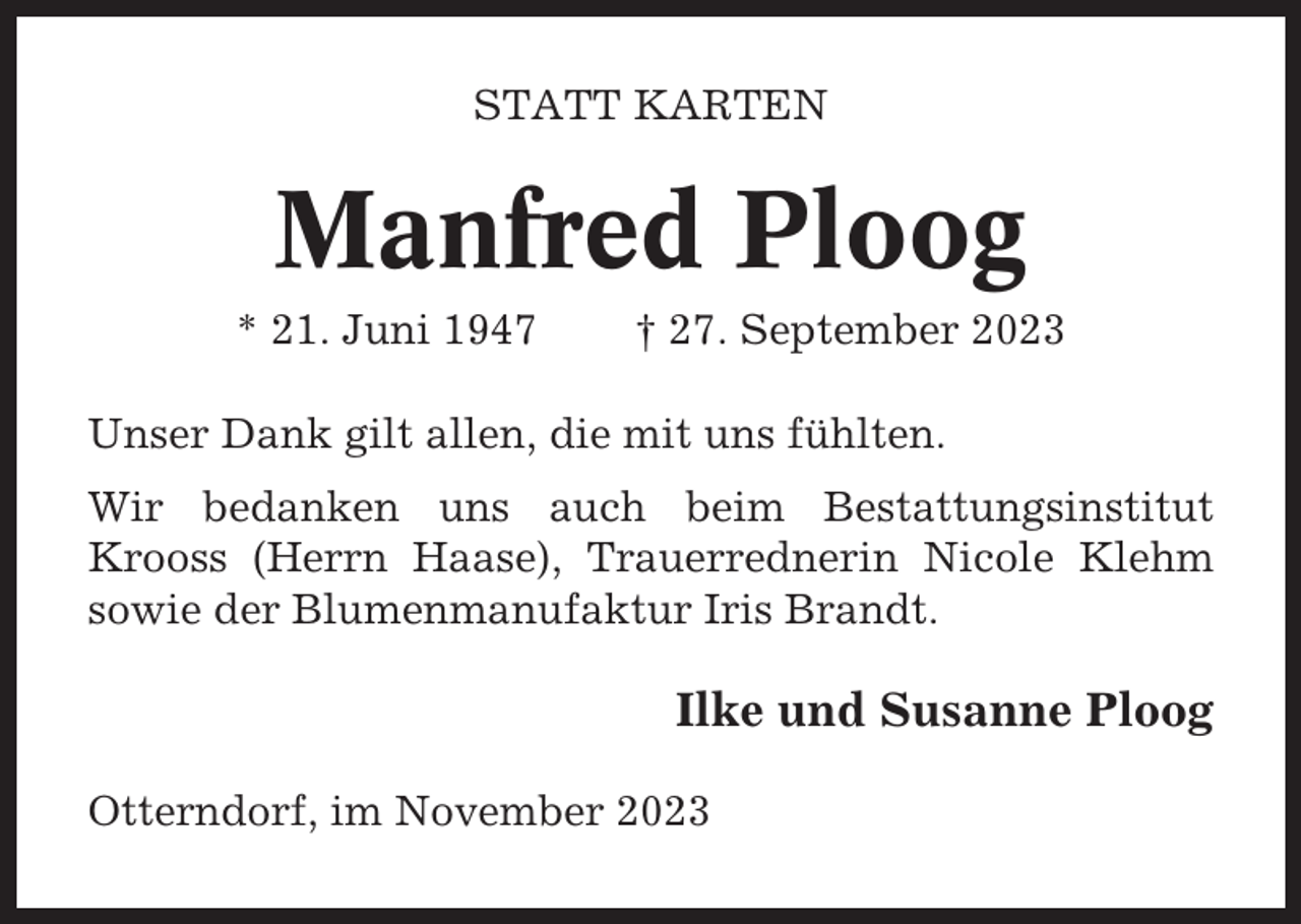 <p>STATT KARTEN</p><p>Manfred Ploog<br />* 21. Juni 1947</p><p>† 27. September 2023</p><p>Unser Dank gilt allen, die mit uns fühlten.<br />Wir bedanken uns auch beim Bestattungsinstitut<br />Krooss (Herrn Haase), Trauerrednerin Nicole Klehm<br />sowie der Blumenmanufaktur Iris Brandt.</p><p>Ilke und Susanne Ploog<br />Otterndorf, im November 2023</p>