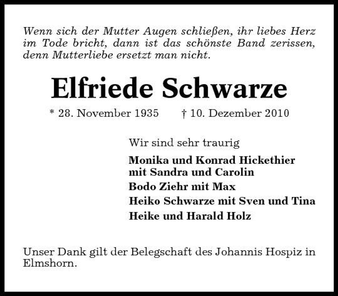 <p>Wenn sich der Mutter Augen schließen, ihr liebes Herz im Tode bricht, dann ist das schönste Band zerissen, denn Mutterliebe ersetzt man nicht.</p><p>Elfriede Schwarze<br />* 28. November 1935 † 10. Dezember 2010 Wir sind sehr traurig Monika und Konrad Hickethier mit Sandra und Carolin Bodo Ziehr mit Max Heiko Schwarze mit Sven und Tina Heike und Harald Holz Unser Dank gilt der Belegschaft des Johannis Hospiz in Elmshorn.</p>