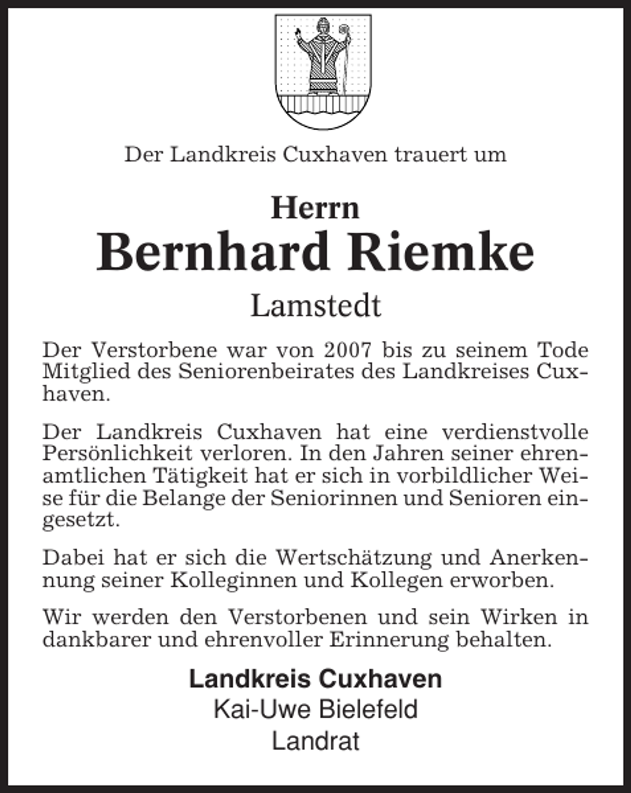 <p>Der Landkreis Cuxhaven trauert um</p><p>Herrn</p><p>Bernhard Riemke<br />Lamstedt<br />Der Verstorbene war von 2007 bis zu seinem Tode<br />Mitglied des Seniorenbeirates des Landkreises Cuxhaven.<br />Der Landkreis Cuxhaven hat eine verdienstvolle<br />Persönlichkeit verloren. In den Jahren seiner ehrenamtlichen Tätigkeit hat er sich in vorbildlicher Weise für die Belange der Seniorinnen und Senioren eingesetzt.<br />Dabei hat er sich die Wertschätzung und Anerkennung seiner Kolleginnen und Kollegen erworben.<br />Wir werden den Verstorbenen und sein Wirken in<br />dankbarer und ehrenvoller Erinnerung behalten.</p><p>Landkreis Cuxhaven<br />Kai-Uwe Bielefeld<br />Landrat</p>