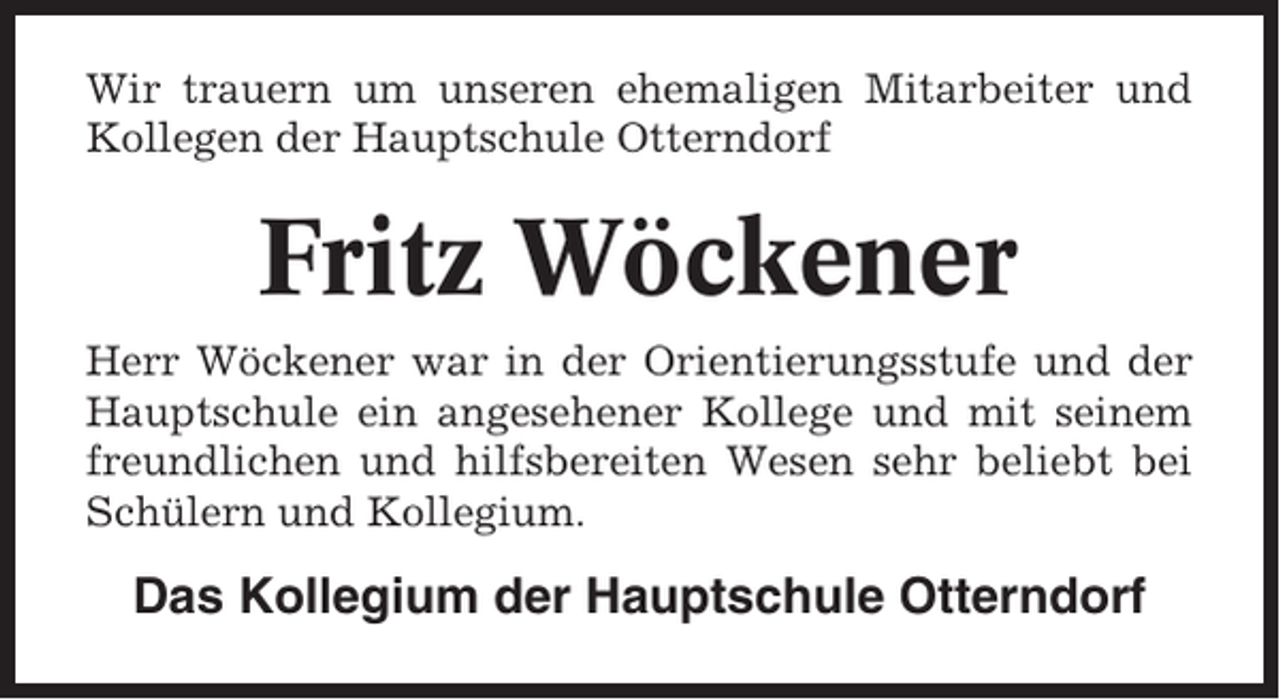<p>Wir trauern um unseren ehemaligen Mitarbeiter und<br />Kollegen der Hauptschule Otterndorf</p><p>Fritz Wöckener<br />Herr Wöckener war in der Orientierungsstufe und der<br />Hauptschule ein angesehener Kollege und mit seinem<br />freundlichen und hilfsbereiten Wesen sehr beliebt bei<br />Schülern und Kollegium.</p><p>Das Kollegium der Hauptschule Otterndorf</p>