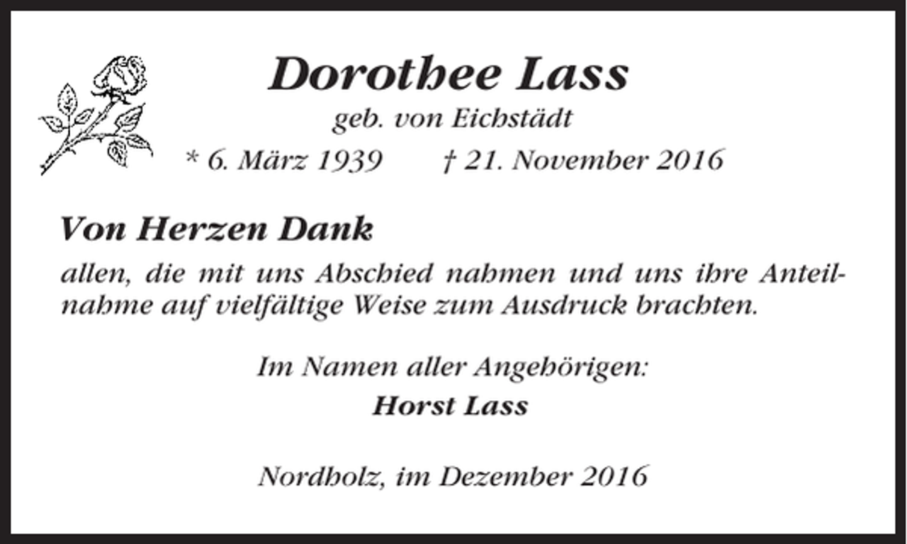<p>Dorothee Lass<br />geb. von Eichstädt<br />* 6. März 1939<br />† 21. November 2016</p><p>Von Herzen Dank<br />allen, die mit uns Abschied nahmen und uns ihre Anteilnahme auf vielfältige Weise zum Ausdruck brachten.<br />Im Namen aller Angehörigen:<br />Horst Lass<br />Nordholz, im Dezember 2016</p>
