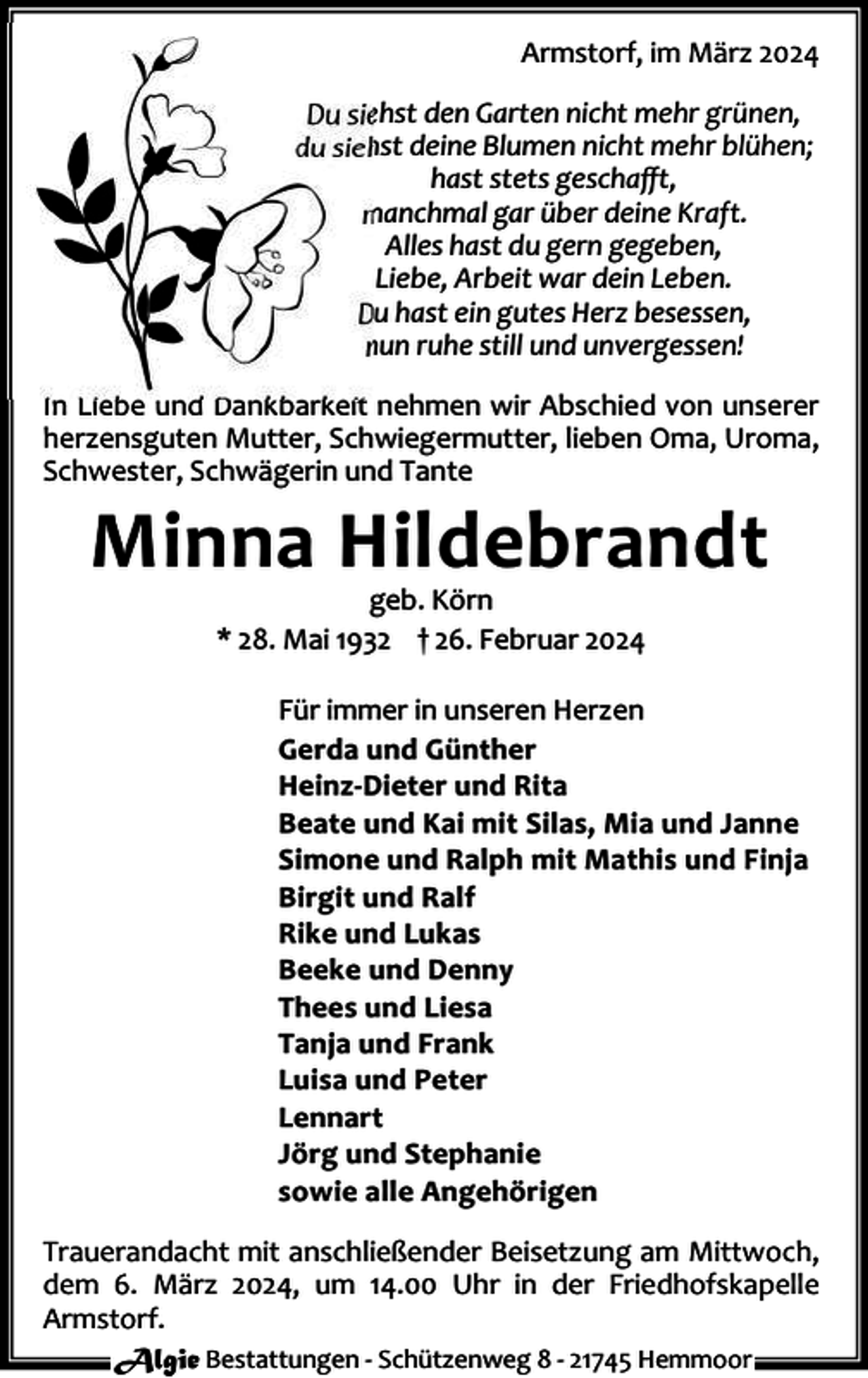 <p>Armstorf, im März 2024<br />Du siehst den Garten nicht mehr grünen,<br />du siehst deine Blumen nicht mehr blühen;<br />hast stets geschaﬀt,<br />manchmal gar über deine Kraft.<br />Alles hast du gern gegeben,<br />Liebe, Arbeit war dein Leben.<br />Du hast ein gutes Herz besessen,<br />nun ruhe still und unvergessen!<br />In Liebe und Dankbarkeit nehmen wir Abschied von unserer<br />herzensguten Mutter, Schwiegermutter, lieben Oma, Uroma,<br />Schwester, Schwägerin und Tante</p><p>Minna Hildebrandt<br />geb. Körn<br />* 28. Mai 1932 † 26. Februar 2024</p><p>Für immer in unseren Herzen<br />Gerda und Günther<br />Heinz-Dieter und Rita<br />Beate und Kai mit Silas, Mia und Janne<br />Simone und Ralph mit Mathis und Finja<br />Birgit und Ralf<br />Rike und Lukas<br />Beeke und Denny<br />Thees und Liesa<br />Tanja und Frank<br />Luisa und Peter<br />Lennart<br />Jörg und Stephanie<br />sowie alle Angehörigen<br />Trauerandacht mit anschließender Beisetzung am Mittwoch,<br />dem 6. März 2024, um 14.00 Uhr in der Friedhofskapelle<br />Armstorf.<br />Algie Bestattungen - Schützenweg 8 - 21745 Hemmoor</p>