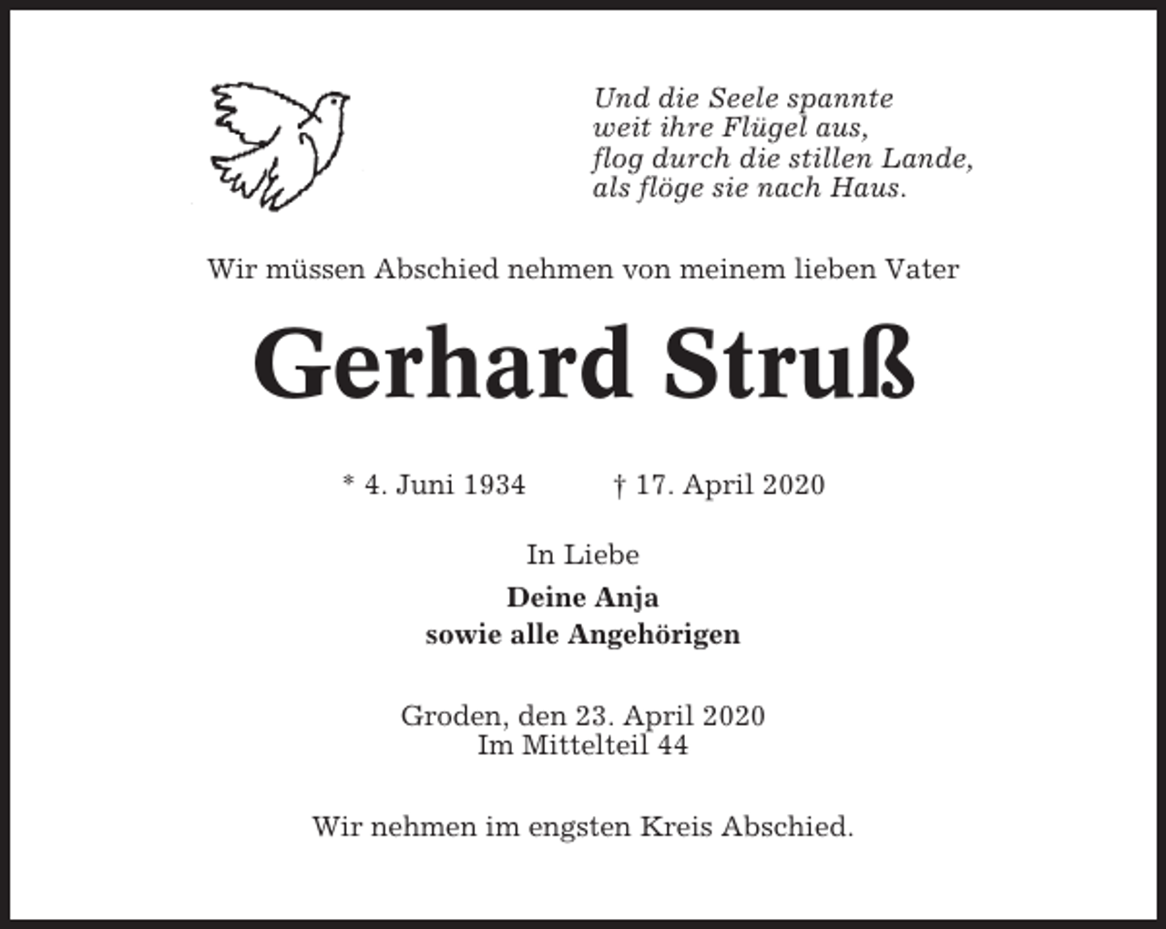 <p>Und die Seele spannte<br />weit ihre Flügel aus,<br />flog durch die stillen Lande,<br />als flöge sie nach Haus.<br />Wir müssen Abschied nehmen von meinem lieben Vater</p><p>Gerhard Struß<br />* 4. Juni 1934</p><p>† 17. April 2020</p><p>In Liebe<br />Deine Anja<br />sowie alle Angehörigen<br />Groden, den 23. April 2020<br />Im Mittelteil 44<br />Wir nehmen im engsten Kreis Abschied.</p>