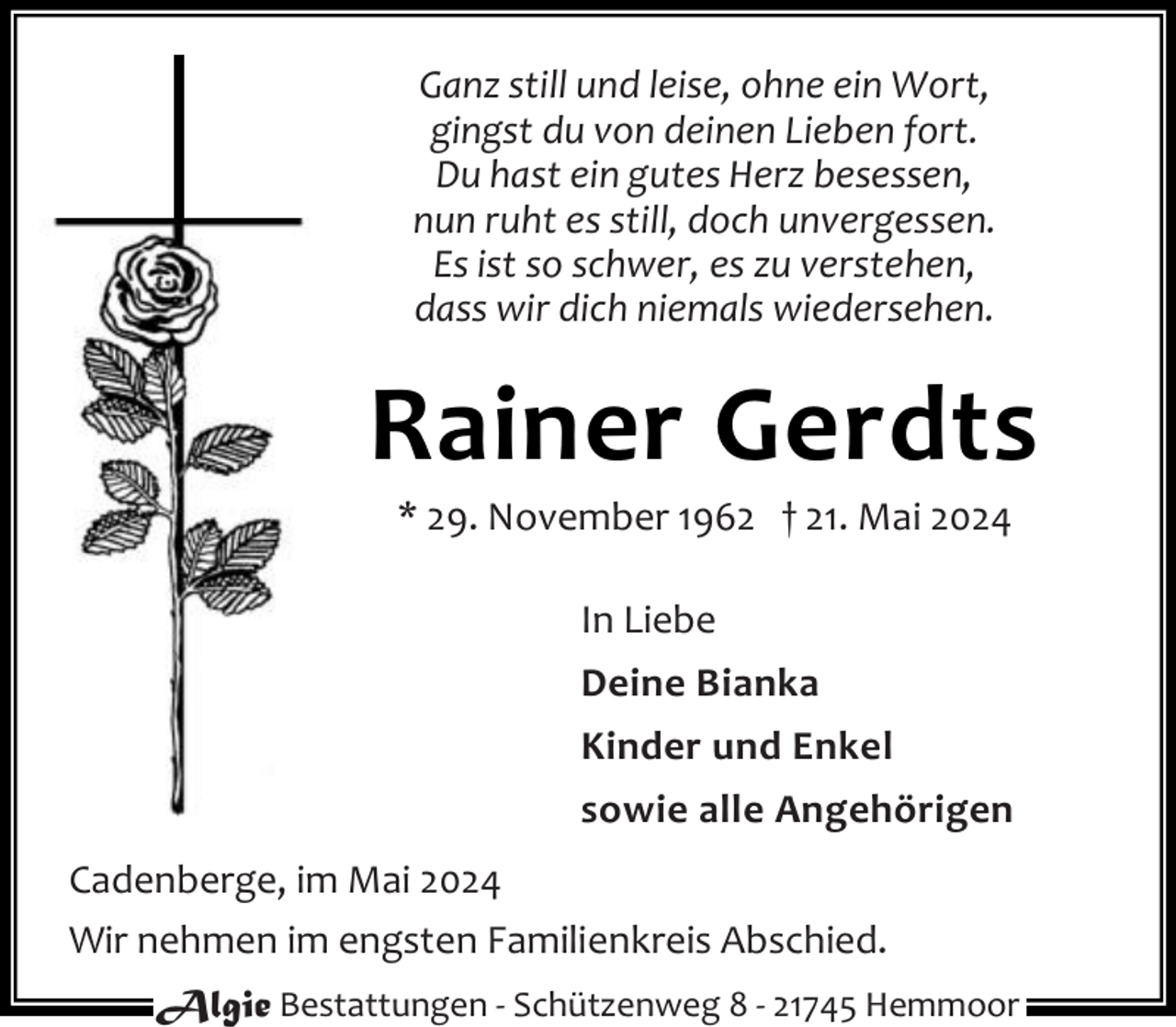 <p>Ganz still und leise, ohne ein Wort,<br />gingst du von deinen Lieben fort.<br />Du hast ein gutes Herz besessen,<br />nun ruht es still, doch unvergessen.<br />Es ist so schwer, es zu verstehen,<br />dass wir dich niemals wiedersehen.</p><p>Rainer Gerdts<br />* 29. November 1962 † 21. Mai 2024<br />In Liebe<br />Deine Bianka<br />Kinder und Enkel<br />sowie alle Angehörigen<br />Cadenberge, im Mai 2024<br />Wir nehmen im engsten Familienkreis Abschied.<br />Algie Bestattungen - Schützenweg 8 - 21745 Hemmoor</p>