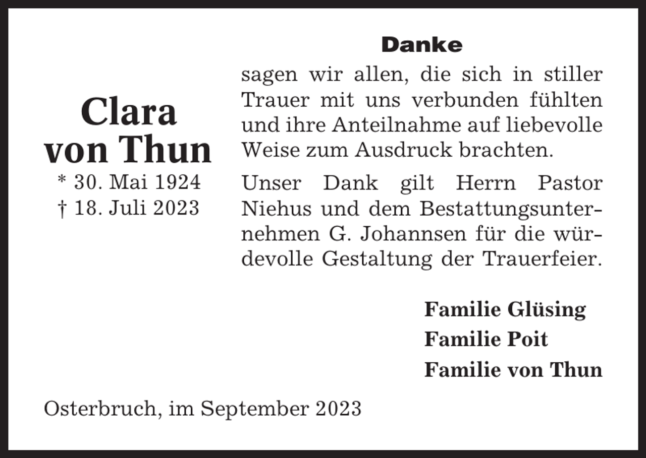 <p>Clara<br />von Thun<br />* 30. Mai 1924<br />† 18. Juli 2023</p><p>Danke<br />sagen wir allen, die sich in stiller<br />Trauer mit uns verbunden fühlten<br />und ihre Anteilnahme auf liebevolle<br />Weise zum Ausdruck brachten.<br />Unser Dank gilt Herrn Pastor<br />Niehus und dem Bestattungsunternehmen G. Johannsen für die würdevolle Gestaltung der Trauerfeier.<br />Familie Glüsing<br />Familie Poit<br />Familie von Thun</p><p>Osterbruch, im September 2023</p>