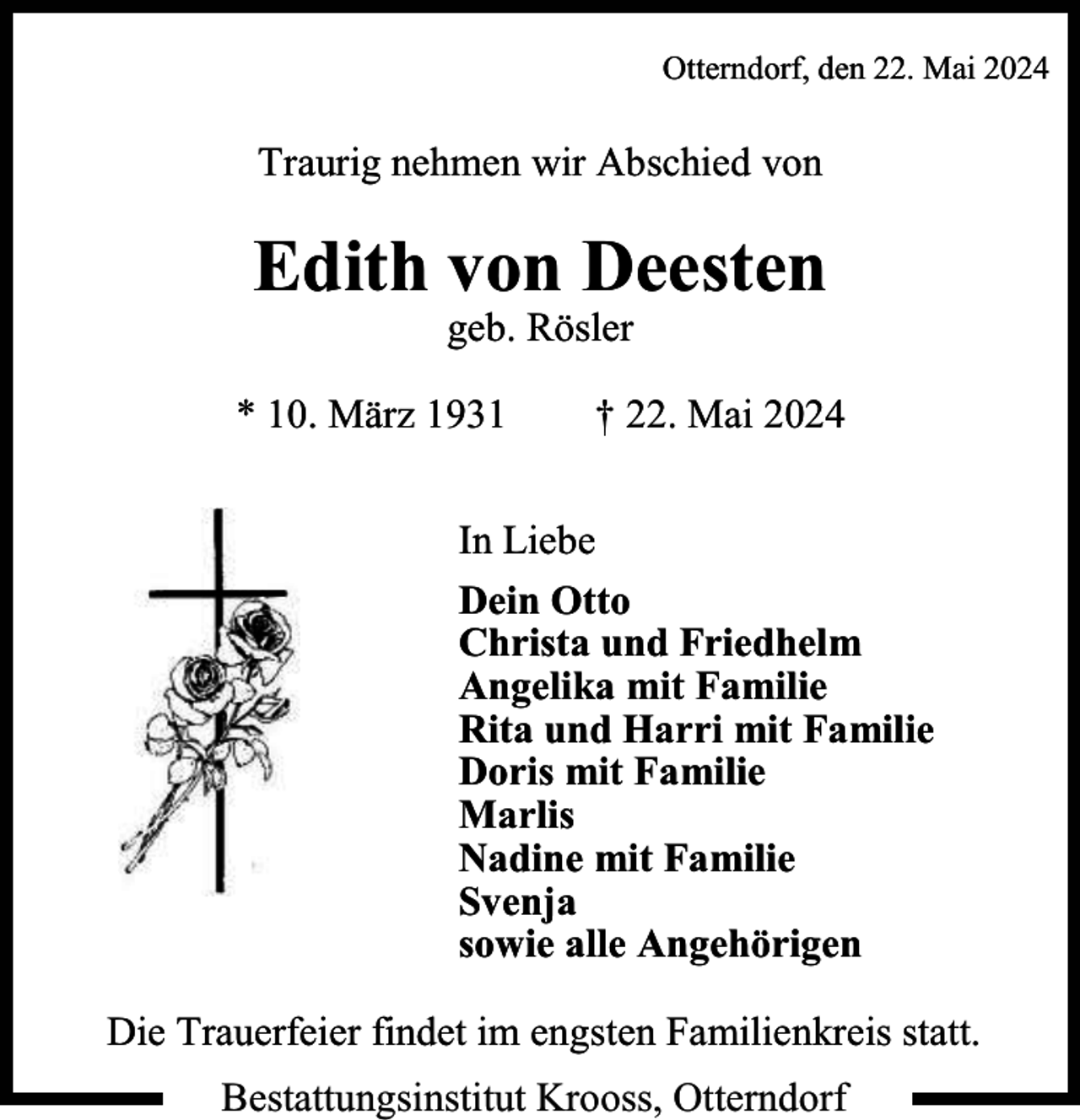 <p>Otterndorf, den 22. Mai 2024</p><p>Traurig nehmen wir Abschied von</p><p>Edith von Deesten<br />geb. Rösler</p><p>* 10. März 1931</p><p>† 22. Mai 2024</p><p>In Liebe<br />Dein Otto<br />Christa und Friedhelm<br />Angelika mit Familie<br />Rita und Harri mit Familie<br />Doris mit Familie<br />Marlis<br />Nadine mit Familie<br />Svenja<br />sowie alle Angehörigen<br />Die Trauerfeier findet im engsten Familienkreis statt.<br />Bestattungsinstitut Krooss, Otterndorf</p>