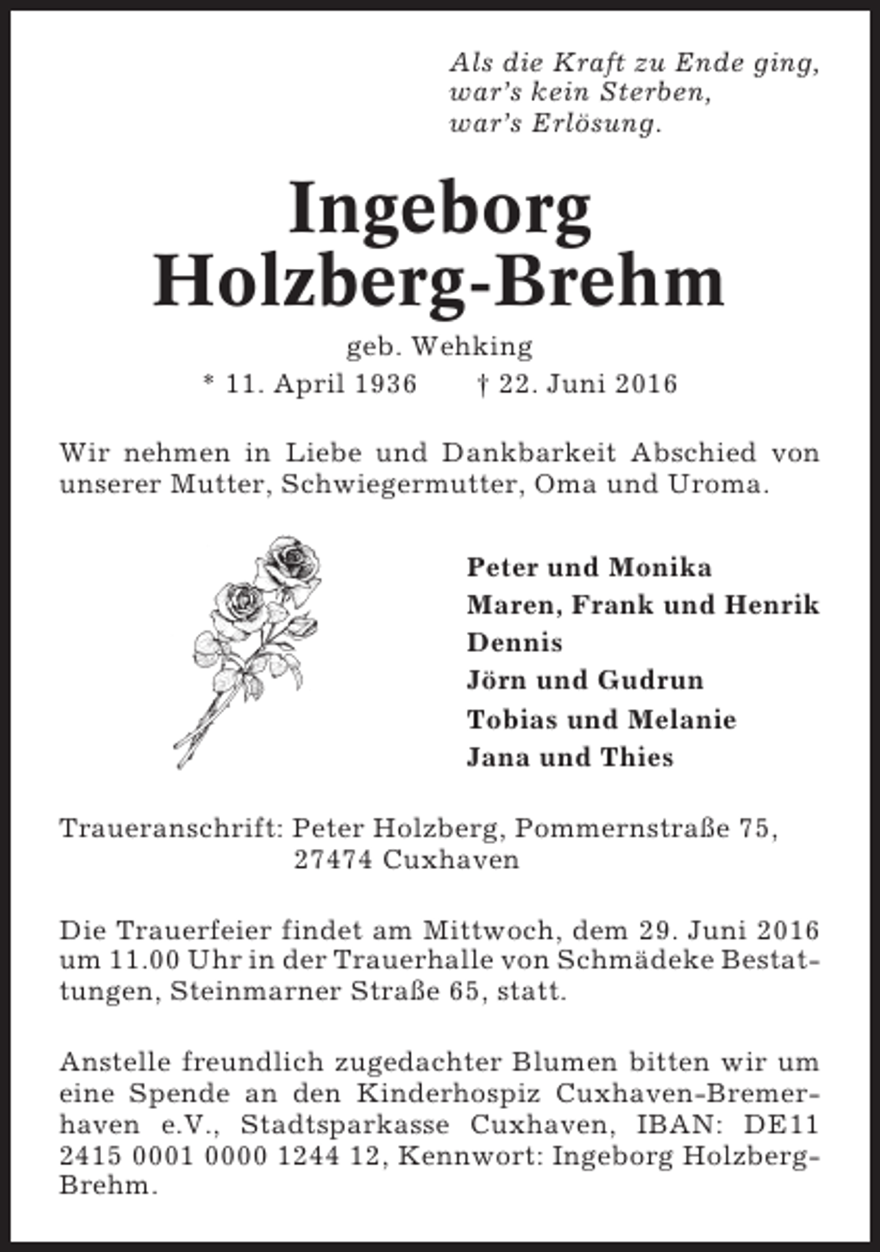 <p>Als die Kraft zu Ende ging,<br />war’s kein Sterben,<br />war’s Erlösung.</p><p>Ingeborg<br />Holzberg-Brehm<br />geb. Wehking<br />* 11. April 1936<br />† 22. Juni 2016<br />Wir nehmen in Liebe und Dankbarkeit Abschied von<br />unserer Mutter, Schwiegermutter, Oma und Uroma.<br />Peter und Monika<br />Maren, Frank und Henrik<br />Dennis<br />Jörn und Gudrun<br />Tobias und Melanie<br />Jana und Thies<br />Traueranschrift: Peter Holzberg, Pommernstraße 75,<br />27474 Cuxhaven<br />Die Trauerfeier findet am Mittwoch, dem 29. Juni 2016<br />um 11.00 Uhr in der Trauerhalle von Schmädeke Bestattungen, Steinmarner Straße 65, statt.<br />Anstelle freundlich zugedachter Blumen bitten wir um<br />eine Spende an den Kinderhospiz Cuxhaven-Bremerhaven e.V., Stadtsparkasse Cuxhaven, IBAN: DE11<br />2415 0001 0000 1244 12, Kennwort: Ingeborg HolzbergBrehm.</p>