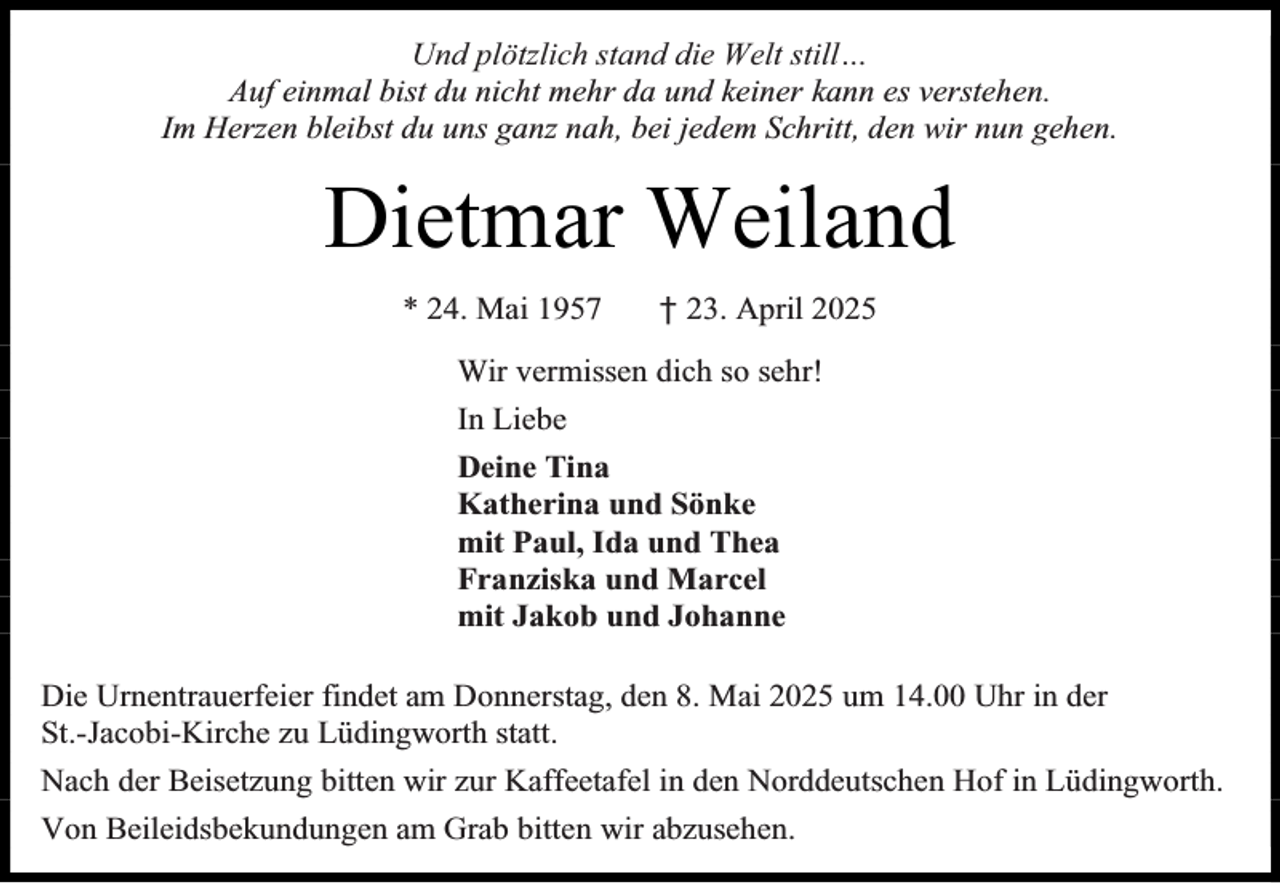 <p>Und plötzlich stand die Welt still…<br />Auf einmal bist du nicht mehr da und keiner kann es verstehen.<br />Im Herzen bleibst du uns ganz nah, bei jedem Schritt, den wir nun gehen.</p><p>Dietmar Weiland<br />* 24. Mai 1957</p><p>† 23. April 2025</p><p>Wir vermissen dich so sehr!<br />In Liebe<br />Deine Tina<br />Katherina und Sönke<br />mit Paul, Ida und Thea<br />Franziska und Marcel<br />mit Jakob und Johanne<br />Die Urnentrauerfeier findet am Donnerstag, den 8. Mai 2025 um 14.00 Uhr in der<br />St.-Jacobi-Kirche zu Lüdingworth statt.<br />Nach der Beisetzung bitten wir zur Kaffeetafel in den Norddeutschen Hof in Lüdingworth.<br />Von Beileidsbekundungen am Grab bitten wir abzusehen.</p>