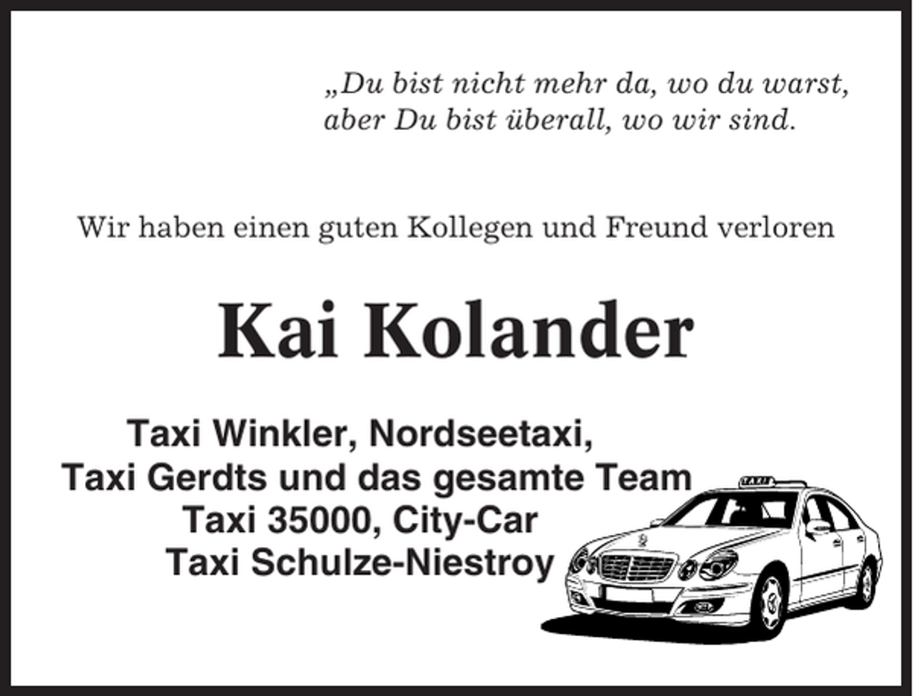<p>„Du bist nicht mehr da, wo du warst,<br />aber Du bist überall, wo wir sind.</p><p>Wir haben einen guten Kollegen und Freund verloren</p><p>Kai Kolander<br />Taxi Winkler, Nordseetaxi,<br />Taxi Gerdts und das gesamte Team<br />Taxi 35000, City-Car<br />Taxi Schulze-Niestroy</p>