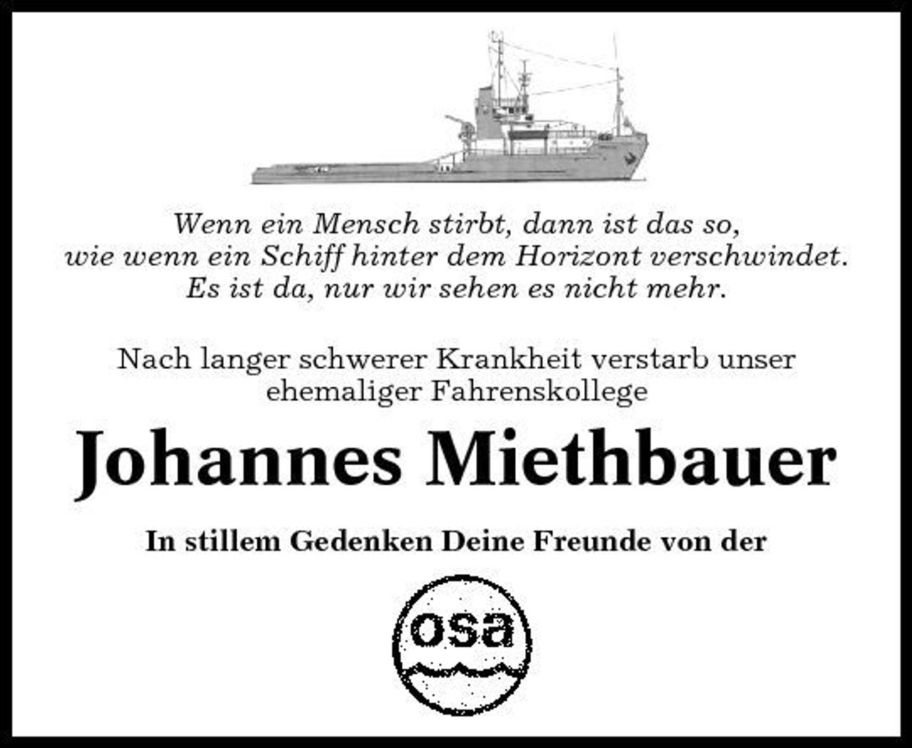 <p>Wenn ein Mensch stirbt, dann ist das so, wie wenn ein Schiff hinter dem Horizont verschwindet. Es ist da, nur wir sehen es nicht mehr. Nach langer schwerer Krankheit verstarb unser ehemaliger Fahrenskollege</p><p>Johannes Miethbauer<br />In stillem Gedenken Deine Freunde von der</p>