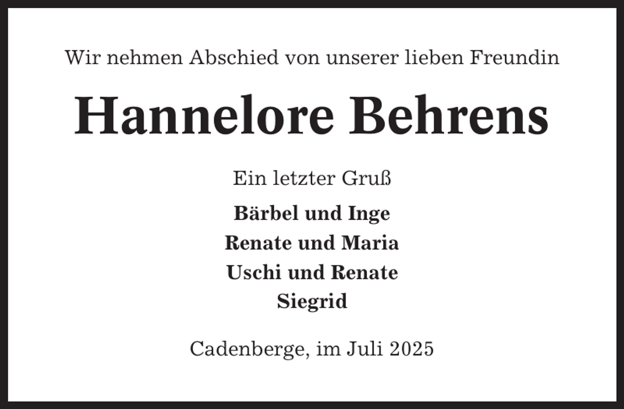 <p>Wir nehmen Abschied von unserer lieben Freundin</p><p>Hannelore Behrens<br />Ein letzter Gruß<br />Bärbel und Inge<br />Renate und Maria<br />Uschi und Renate<br />Siegrid<br />Cadenberge, im Juli 2025</p>