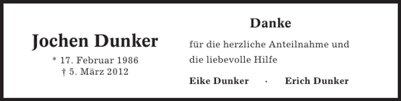 <p>Danke</p><p>Jochen Dunker<br />* 17. Februar 1986<br />† 5. März 2012</p><p>für die herzliche Anteilnahme und<br />die liebevolle Hilfe<br />Eike Dunker</p><p>·</p><p>Erich Dunker</p>