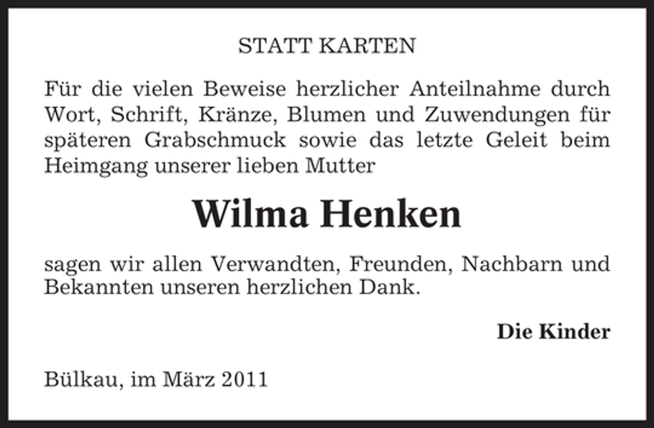 <p>STATT KARTEN Für die vielen Beweise herzlicher Anteilnahme durch Wort, Schrift, Kränze, Blumen und Zuwendungen für späteren Grabschmuck sowie das letzte Geleit beim Heimgang unserer lieben Mutter</p><p>Wilma Henken<br />sagen wir allen Verwandten, Freunden, Nachbarn und Bekannten unseren herzlichen Dank. Die Kinder Bülkau, im März 2011</p>