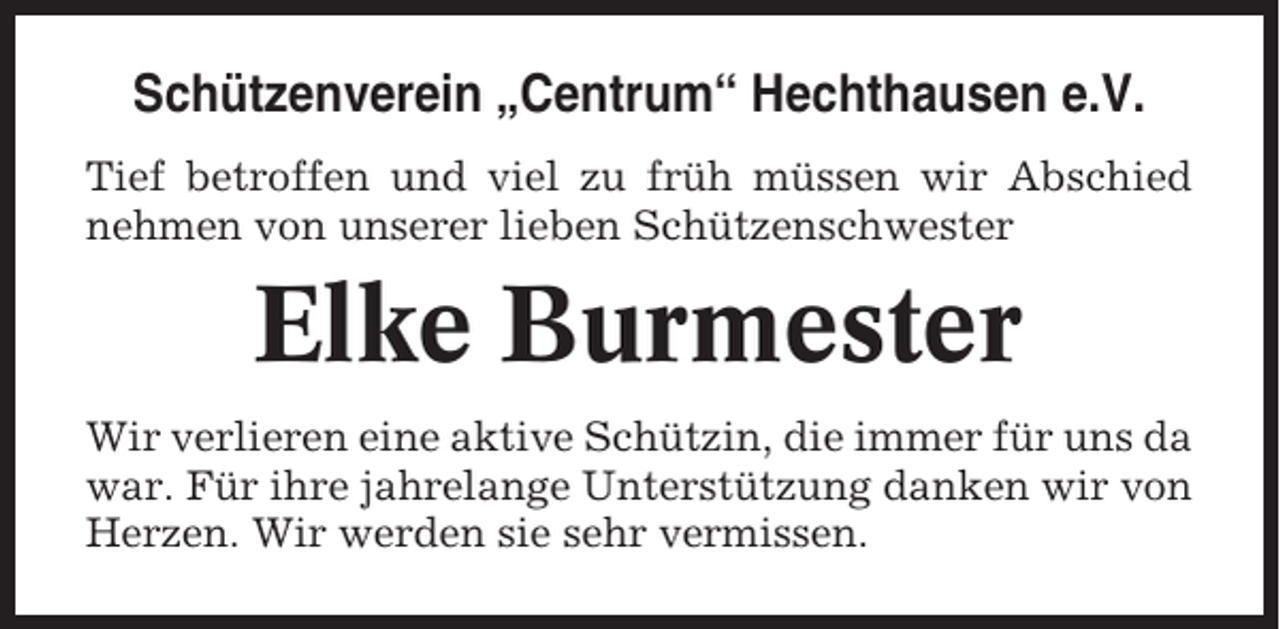 <p>Schützenverein „Centrum“ Hechthausen e.V.<br />Tief betroffen und viel zu früh müssen wir Abschied<br />nehmen von unserer lieben Schützenschwester</p><p>Elke Burmester<br />Wir verlieren eine aktive Schützin, die immer für uns da<br />war. Für ihre jahrelange Unterstützung danken wir von<br />Herzen. Wir werden sie sehr vermissen.</p>