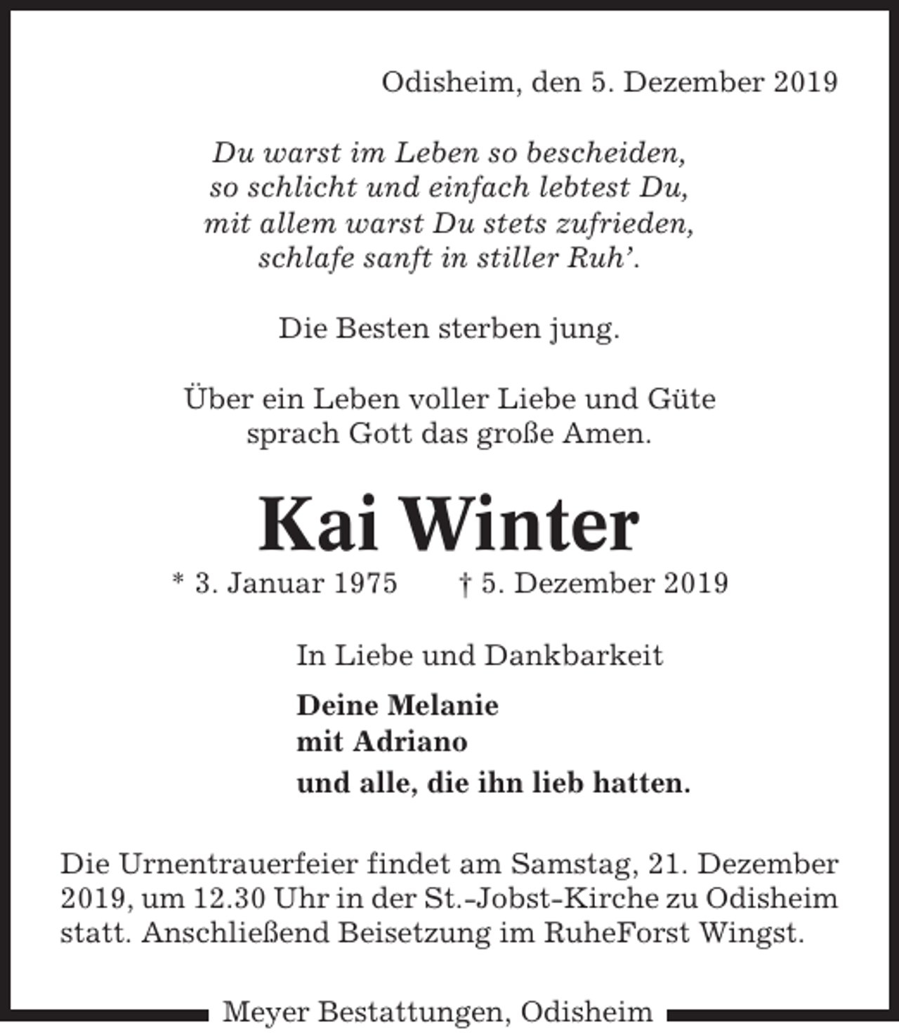 <p>Odisheim, den 5. Dezember 2019<br />Du warst im Leben so bescheiden,<br />so schlicht und einfach lebtest Du,<br />mit allem warst Du stets zufrieden,<br />schlafe sanft in stiller Ruh’.<br />Die Besten sterben jung.<br />Über ein Leben voller Liebe und Güte<br />sprach Gott das große Amen.</p><p>Kai Winter<br />* 3. Januar 1975</p><p>† 5. Dezember 2019</p><p>In Liebe und Dankbarkeit<br />Deine Melanie<br />mit Adriano<br />und alle, die ihn lieb hatten.<br />Die Urnentrauerfeier findet am Samstag, 21. Dezember<br />2019, um 12.30 Uhr in der St.-Jobst-Kirche zu Odisheim<br />statt. Anschließend Beisetzung im RuheForst Wingst.<br />Meyer Bestattungen, Odisheim</p>
