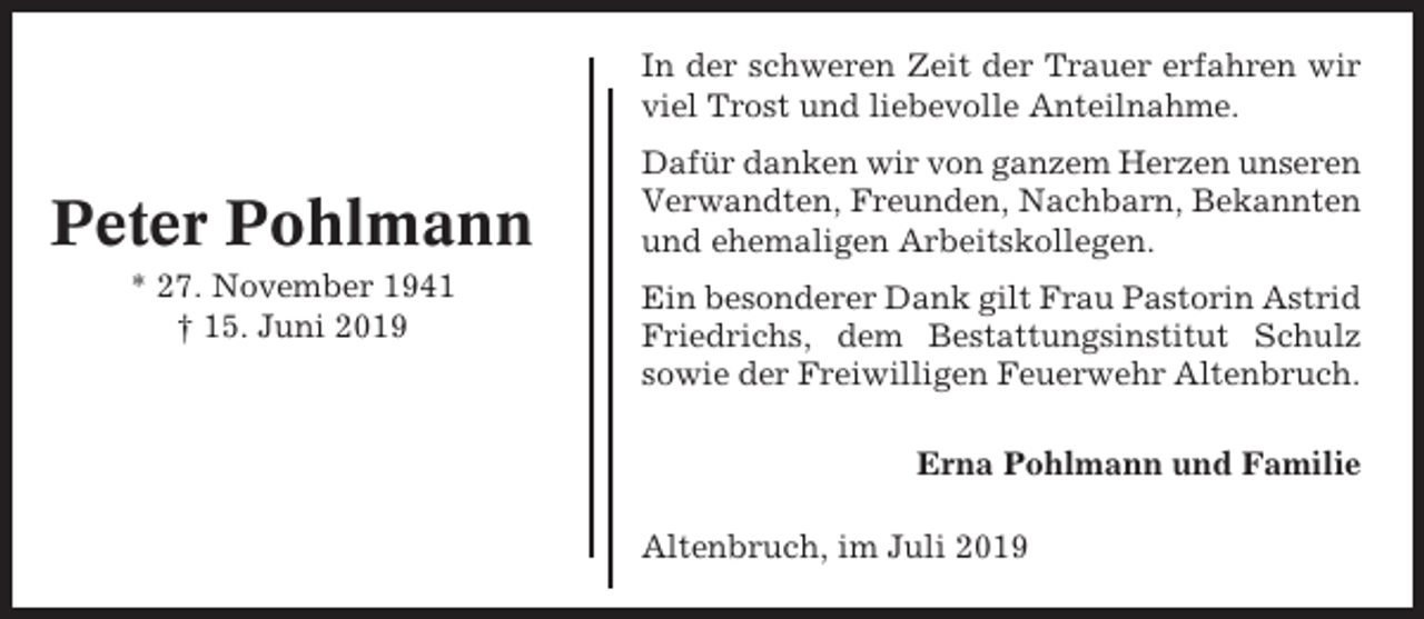 <p>In der schweren Zeit der Trauer erfahren wir<br />viel Trost und liebevolle Anteilnahme.</p><p>Peter Pohlmann<br />* 27. November 1941<br />† 15. Juni 2019</p><p>Dafür danken wir von ganzem Herzen unseren<br />Verwandten, Freunden, Nachbarn, Bekannten<br />und ehemaligen Arbeitskollegen.<br />Ein besonderer Dank gilt Frau Pastorin Astrid<br />Friedrichs, dem Bestattungsinstitut Schulz<br />sowie der Freiwilligen Feuerwehr Altenbruch.<br />Erna Pohlmann und Familie<br />Altenbruch, im Juli 2019</p>