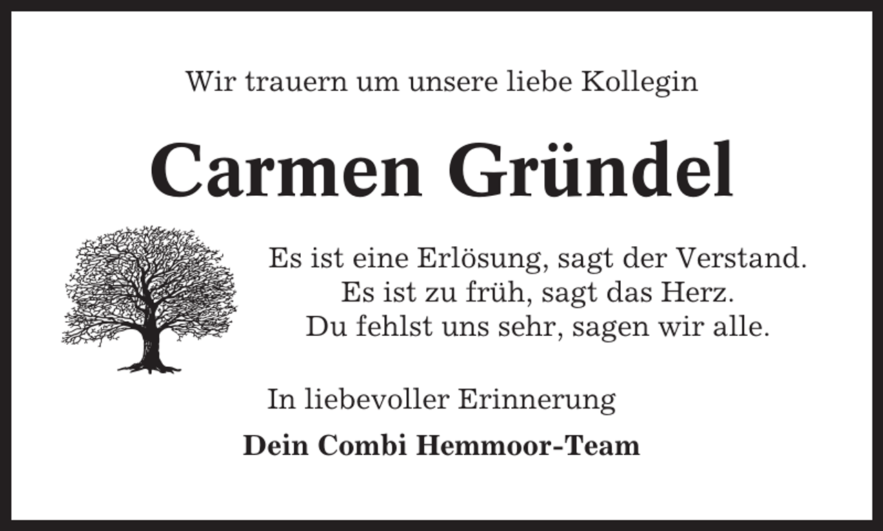 <p>Wir trauern um unsere liebe Kollegin</p><p>Carmen Gründel<br />Es ist eine Erlösung, sagt der Verstand.<br />Es ist zu früh, sagt das Herz.<br />Du fehlst uns sehr, sagen wir alle.<br />In liebevoller Erinnerung<br />Dein Combi Hemmoor-Team</p>