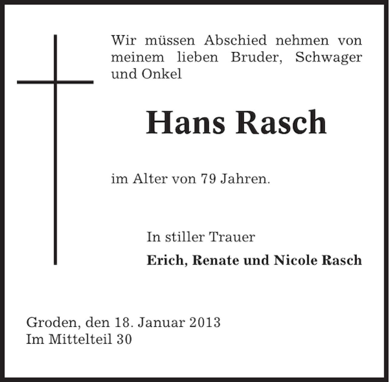 <p>Wir müssen Abschied nehmen von<br />meinem lieben Bruder, Schwager<br />und Onkel</p><p>Hans Rasch<br />im Alter von 79 Jahren.</p><p>In stiller Trauer<br />Erich, Renate und Nicole Rasch</p><p>Groden, den 18. Januar 2013<br />Im Mittelteil 30</p>