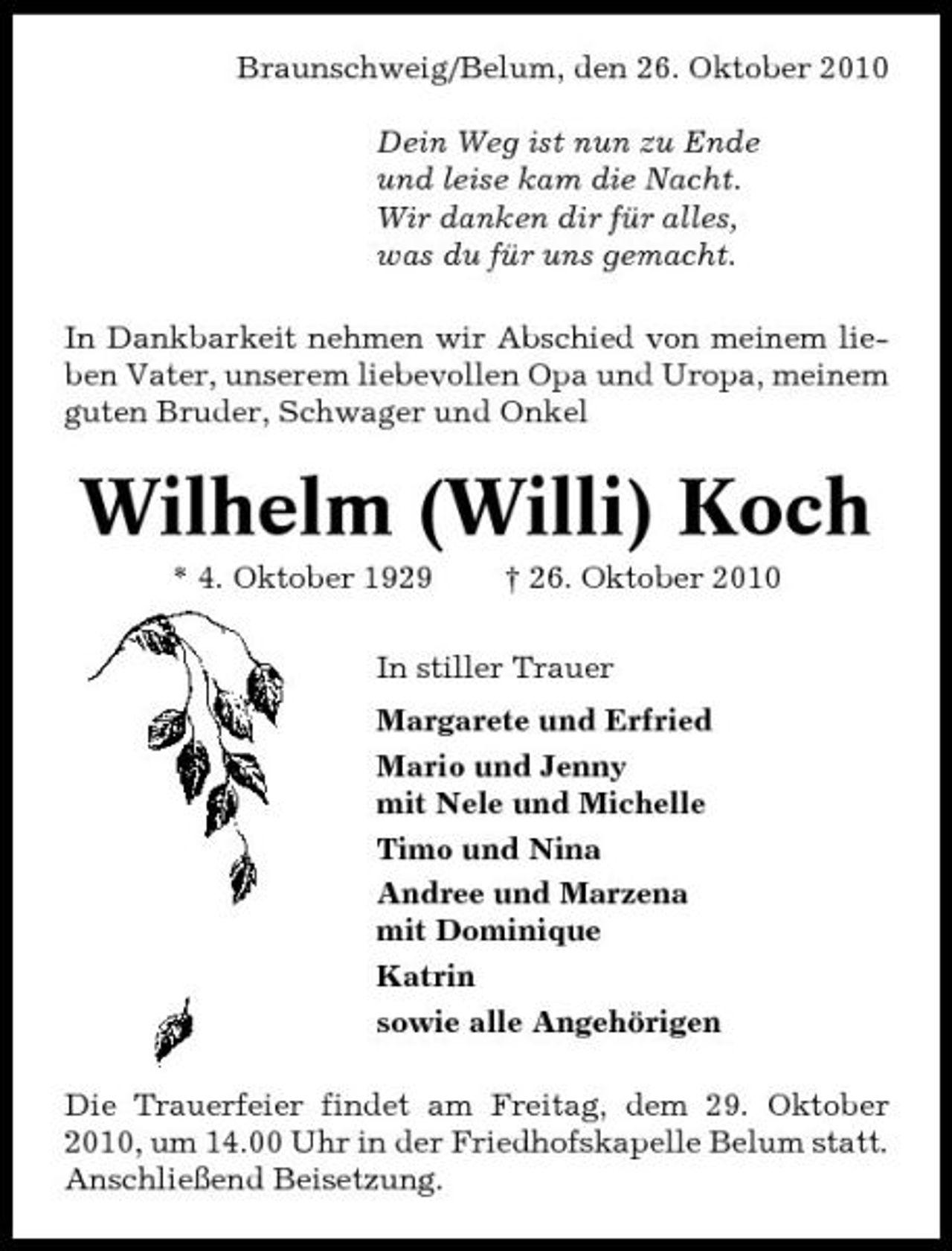 <p>Braunschweig/Belum, den 26. Oktober 2010 Dein Weg ist nun zu Ende und leise kam die Nacht. Wir danken dir für alles, was du für uns gemacht. In Dankbarkeit nehmen wir Abschied von meinem lieben Vater, unserem liebevollen Opa und Uropa, meinem guten Bruder, Schwager und Onkel</p><p>Wilhelm (Willi) Koch<br />* 4. Oktober 1929 † 26. Oktober 2010 In stiller Trauer Margarete und Erfried Mario und Jenny mit Nele und Michelle Timo und Nina Andree und Marzena mit Dominique Katrin sowie alle Angehörigen Die Trauerfeier findet am Freitag, dem 29. Oktober 2010, um 14.00 Uhr in der Friedhofskapelle Belum statt. Anschließend Beisetzung.</p>