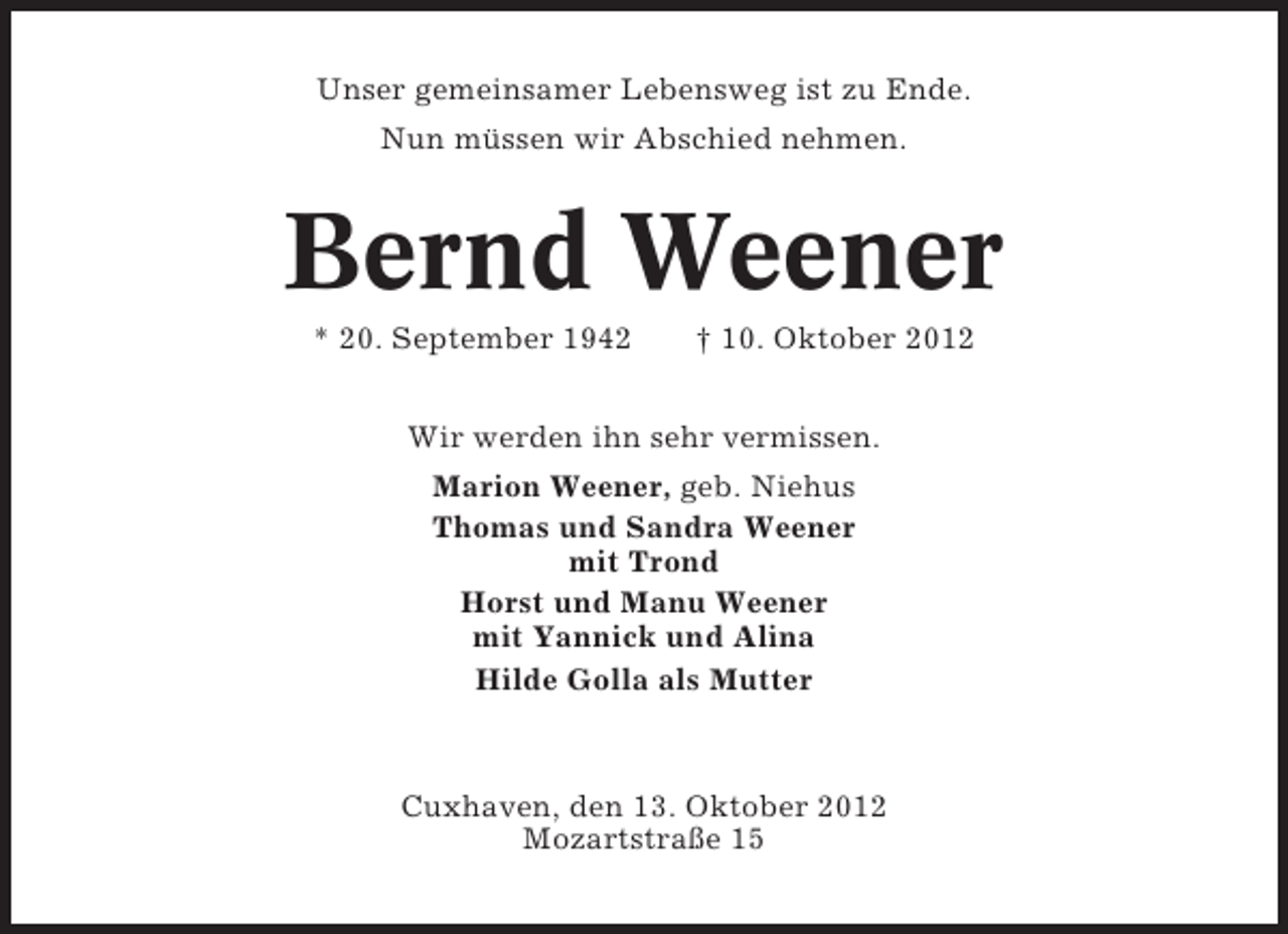 <p>Unser gemeinsamer Lebensweg ist zu Ende.<br />Nun müssen wir Abschied nehmen.</p><p>Bernd Weener<br />* 20. September 1942</p><p>† 10. Oktober 2012</p><p>Wir werden ihn sehr vermissen.<br />Marion Weener, geb. Niehus<br />Thomas und Sandra Weener<br />mit Trond<br />Horst und Manu Weener<br />mit Yannick und Alina<br />Hilde Golla als Mutter</p><p>Cuxhaven, den 13. Oktober 2012<br />Mozartstraße 15</p>