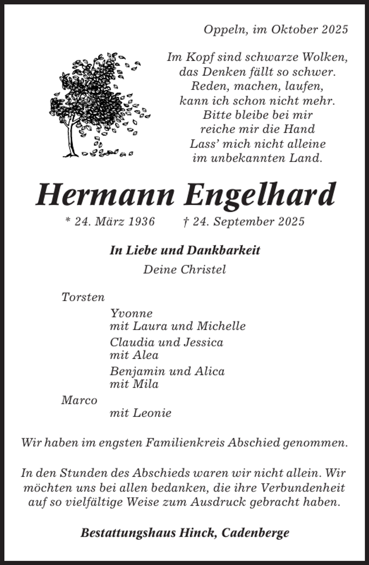 <p>Oppeln, im Oktober 2025<br />Im Kopf sind schwarze Wolken,<br />das Denken fällt so schwer.<br />Reden, machen, laufen,<br />kann ich schon nicht mehr.<br />Bitte bleibe bei mir<br />reiche mir die Hand<br />Lass’ mich nicht alleine<br />im unbekannten Land.</p><p>Hermann Engelhard<br />* 24. März 1936</p><p>† 24. September 2025</p><p>In Liebe und Dankbarkeit<br />Deine Christel<br />Torsten<br />Yvonne<br />mit Laura und Michelle<br />Claudia und Jessica<br />mit Alea<br />Benjamin und Alica<br />mit Mila<br />Marco<br />mit Leonie<br />Wir haben im engsten Familienkreis Abschied genommen.<br />In den Stunden des Abschieds waren wir nicht allein. Wir<br />möchten uns bei allen bedanken, die ihre Verbundenheit<br />auf so vielfältige Weise zum Ausdruck gebracht haben.<br />Bestattungshaus Hinck, Cadenberge</p>