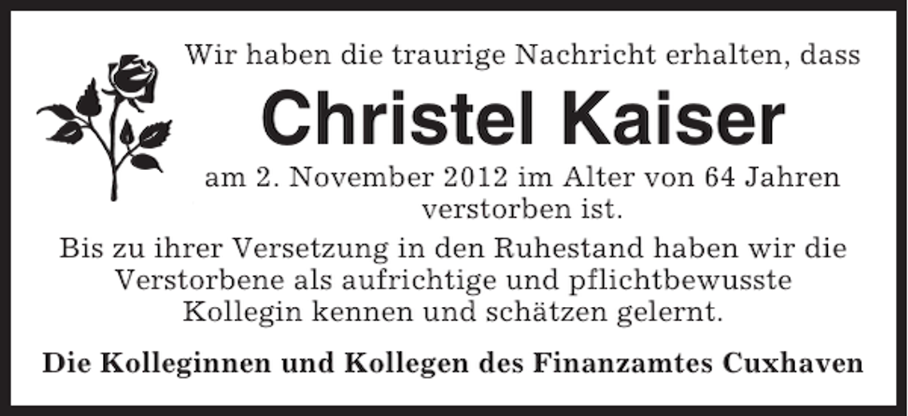<p>Wir haben die traurige Nachricht erhalten, dass</p><p>Christel Kaiser<br />am 2. November 2012 im Alter von 64 Jahren<br />verstorben ist.<br />Bis zu ihrer Versetzung in den Ruhestand haben wir die<br />Verstorbene als aufrichtige und pflichtbewusste<br />Kollegin kennen und schätzen gelernt.<br />Die Kolleginnen und Kollegen des Finanzamtes Cuxhaven</p>