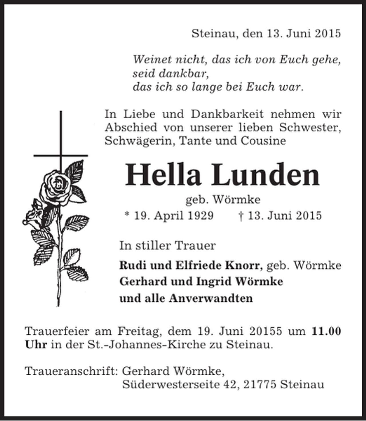 <p>Steinau, den 13. Juni 2015<br />Weinet nicht, das ich von Euch gehe,<br />seid dankbar,<br />das ich so lange bei Euch war.<br />In Liebe und Dankbarkeit nehmen wir<br />Abschied von unserer lieben Schwester,<br />Schwägerin, Tante und Cousine</p><p>Hella Lunden<br />geb. Wörmke<br />* 19. April 1929<br />† 13. Juni 2015</p><p>In stiller Trauer<br />Rudi und Elfriede Knorr, geb. Wörmke<br />Gerhard und Ingrid Wörmke<br />und alle Anverwandten<br />Trauerfeier am Freitag, dem 19. Juni 20155 um 11.00<br />Uhr in der St.-Johannes-Kirche zu Steinau.<br />Traueranschrift: Gerhard Wörmke,<br />Süderwesterseite 42, 21775 Steinau</p>