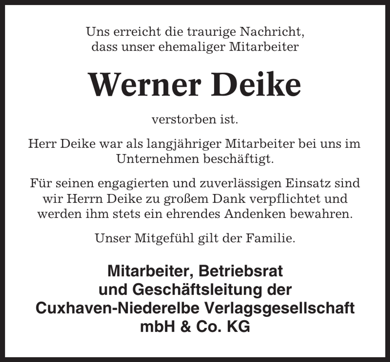 <p>Uns erreicht die traurige Nachricht,<br />dass unser ehemaliger Mitarbeiter</p><p>Werner Deike<br />verstorben ist.<br />Herr Deike war als langjähriger Mitarbeiter bei uns im<br />Unternehmen beschäftigt.<br />Für seinen engagierten und zuverlässigen Einsatz sind<br />wir Herrn Deike zu großem Dank verpflichtet und<br />werden ihm stets ein ehrendes Andenken bewahren.<br />Unser Mitgefühl gilt der Familie.</p><p>Mitarbeiter, Betriebsrat<br />und Geschäftsleitung der<br />Cuxhaven-Niederelbe Verlagsgesellschaft<br />mbH &amp; Co. KG</p>