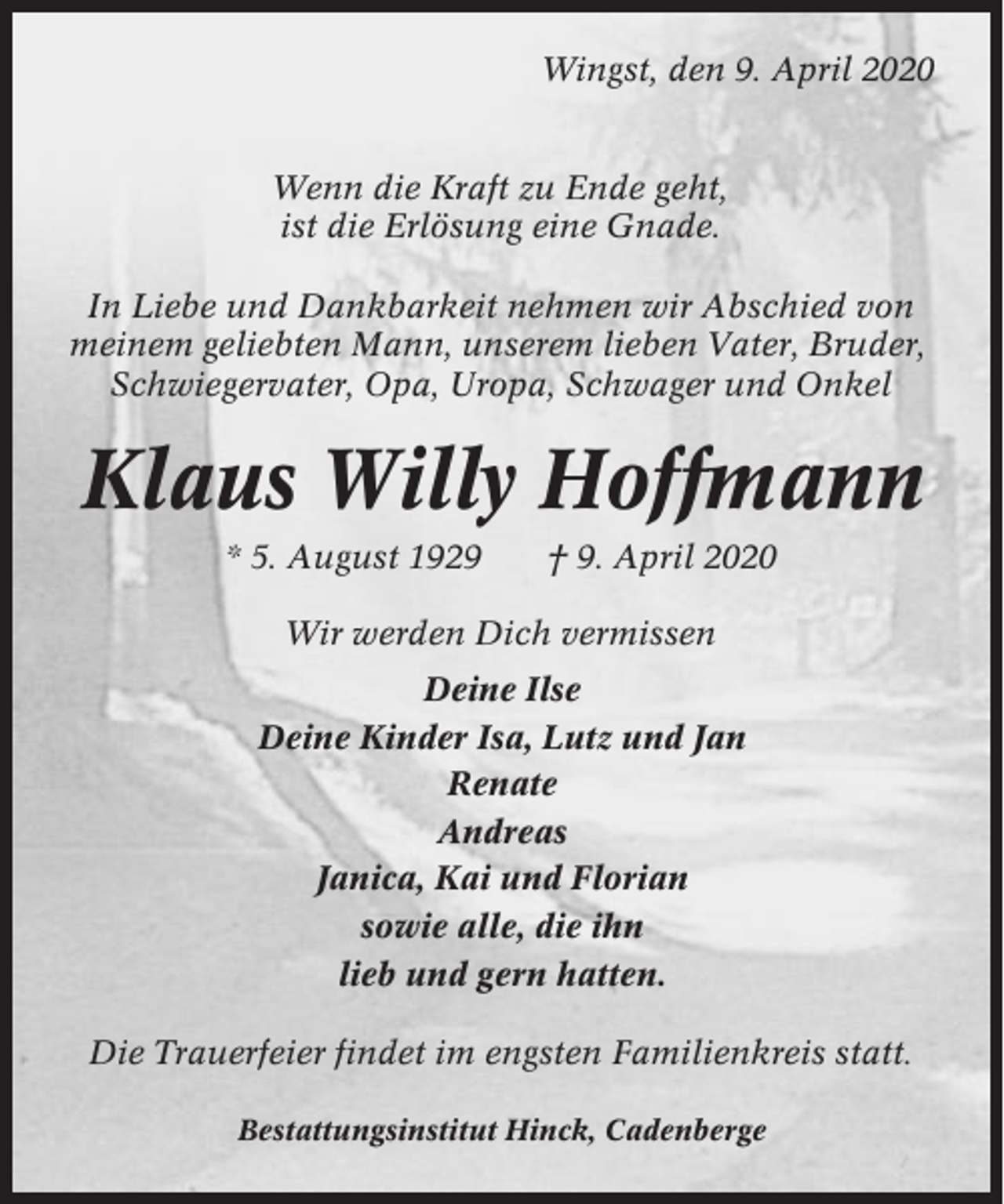 <p>Wingst, den 9. April 2020</p><p>Wenn die Kraft zu Ende geht,<br />ist die Erlösung eine Gnade.<br />In Liebe und Dankbarkeit nehmen wir Abschied von<br />meinem geliebten Mann, unserem lieben Vater, Bruder,<br />Schwiegervater, Opa, Uropa, Schwager und Onkel</p><p>Klaus Willy Hoffmann<br />* 5. August 1929</p><p>† 9. April 2020</p><p>Wir werden Dich vermissen<br />Deine Ilse<br />Deine Kinder Isa, Lutz und Jan<br />Renate<br />Andreas<br />Janica, Kai und Florian<br />sowie alle, die ihn<br />lieb und gern hatten.<br />Die Trauerfeier findet im engsten Familienkreis statt.<br />Bestattungsinstitut Hinck, Cadenberge</p>
