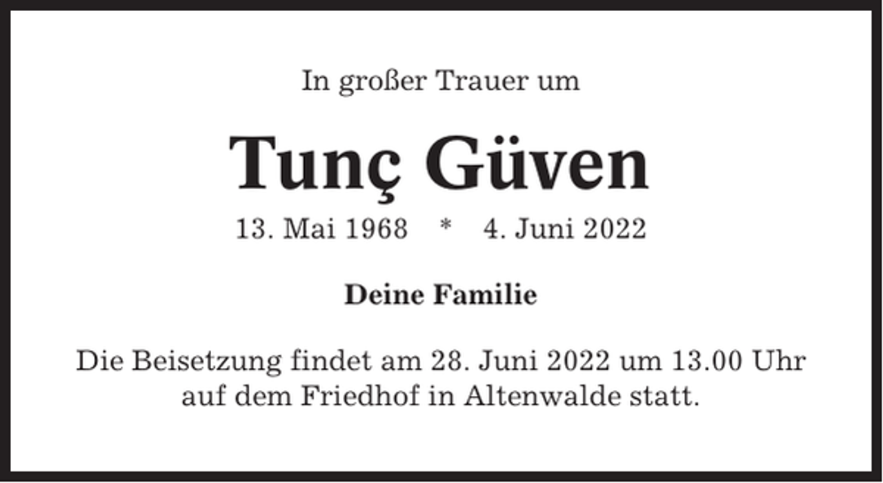 <p>In großer Trauer um</p><p>Tunç Güven<br />13. Mai 1968</p><p>* 4. Juni 2022</p><p>Deine Familie<br />Die Beisetzung findet am 28. Juni 2022 um 13.00 Uhr<br />auf dem Friedhof in Altenwalde statt.</p>