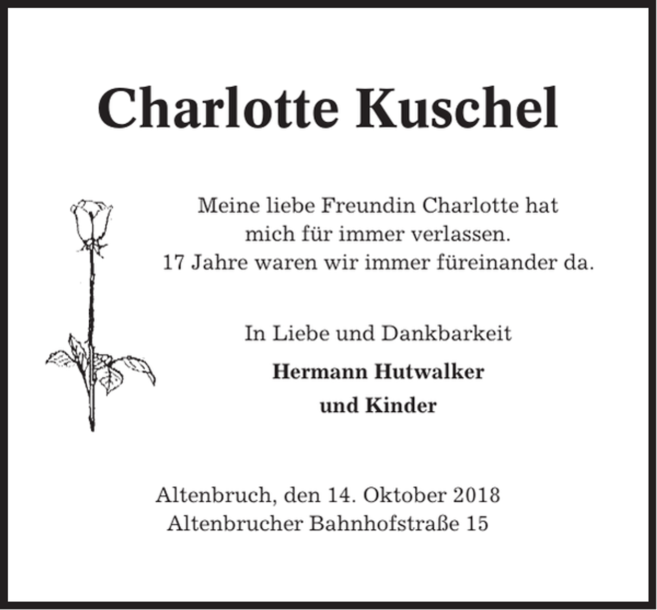 <p>Charlotte Kuschel<br />Meine liebe Freundin Charlotte hat<br />mich für immer verlassen.<br />17 Jahre waren wir immer füreinander da.<br />In Liebe und Dankbarkeit<br />Hermann Hutwalker<br />und Kinder</p><p>Altenbruch, den 14. Oktober 2018<br />Altenbrucher Bahnhofstraße 15</p>