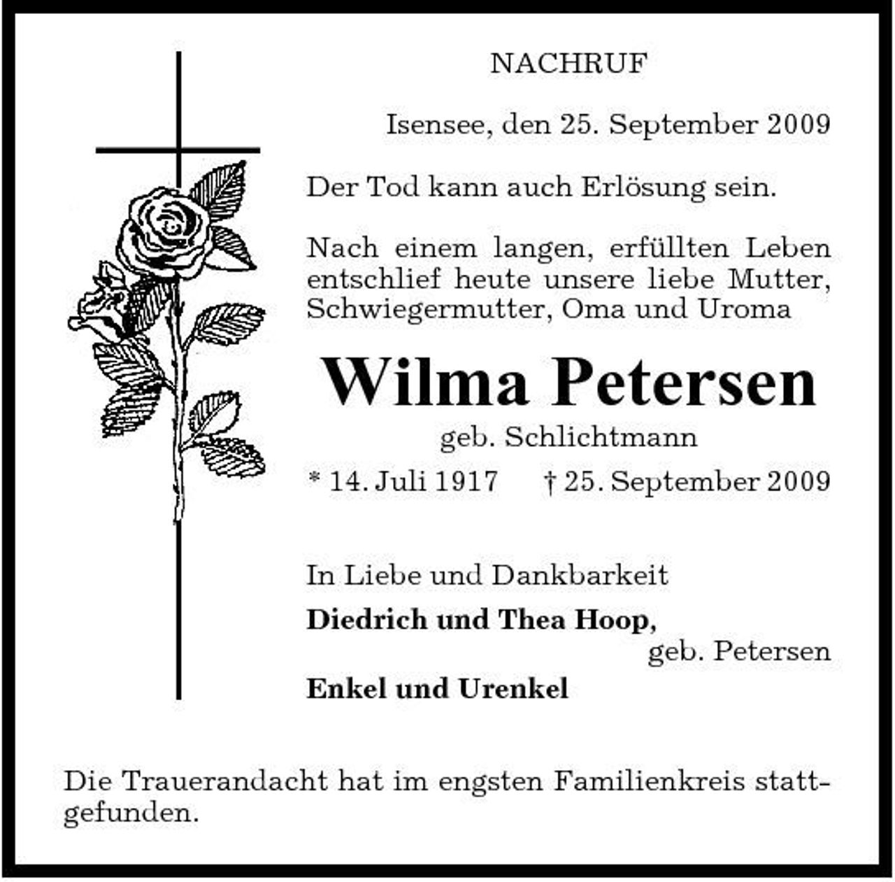 <p>NACHRUF Isensee, den 25. September 2009 Der Tod kann auch Erlösung sein. Nach einem langen, erfüllten Leben entschlief heute unsere liebe Mutter, Schwiegermutter, Oma und Uroma</p><p>Wilma Petersen<br />geb. Schlichtmann * 14. Juli 1917 † 25. September 2009 In Liebe und Dankbarkeit Diedrich und Thea Hoop, geb. Petersen Enkel und Urenkel Die Trauerandacht hat im engsten Familienkreis stattgefunden.</p>
