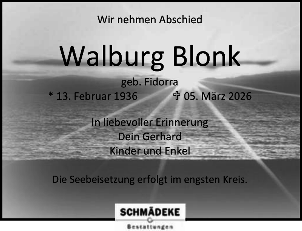 <p>Wir nehmen Abschied</p><p>Walburg Blonk</p><p>geb. Fidorra<br />* 13. Februar 1936<br /> 05. März 2026<br />In liebevoller Erinnerung<br />Dein Gerhard<br />Kinder und Enkel<br />Die Seebeisetzung erfolgt im engsten Kreis.</p>