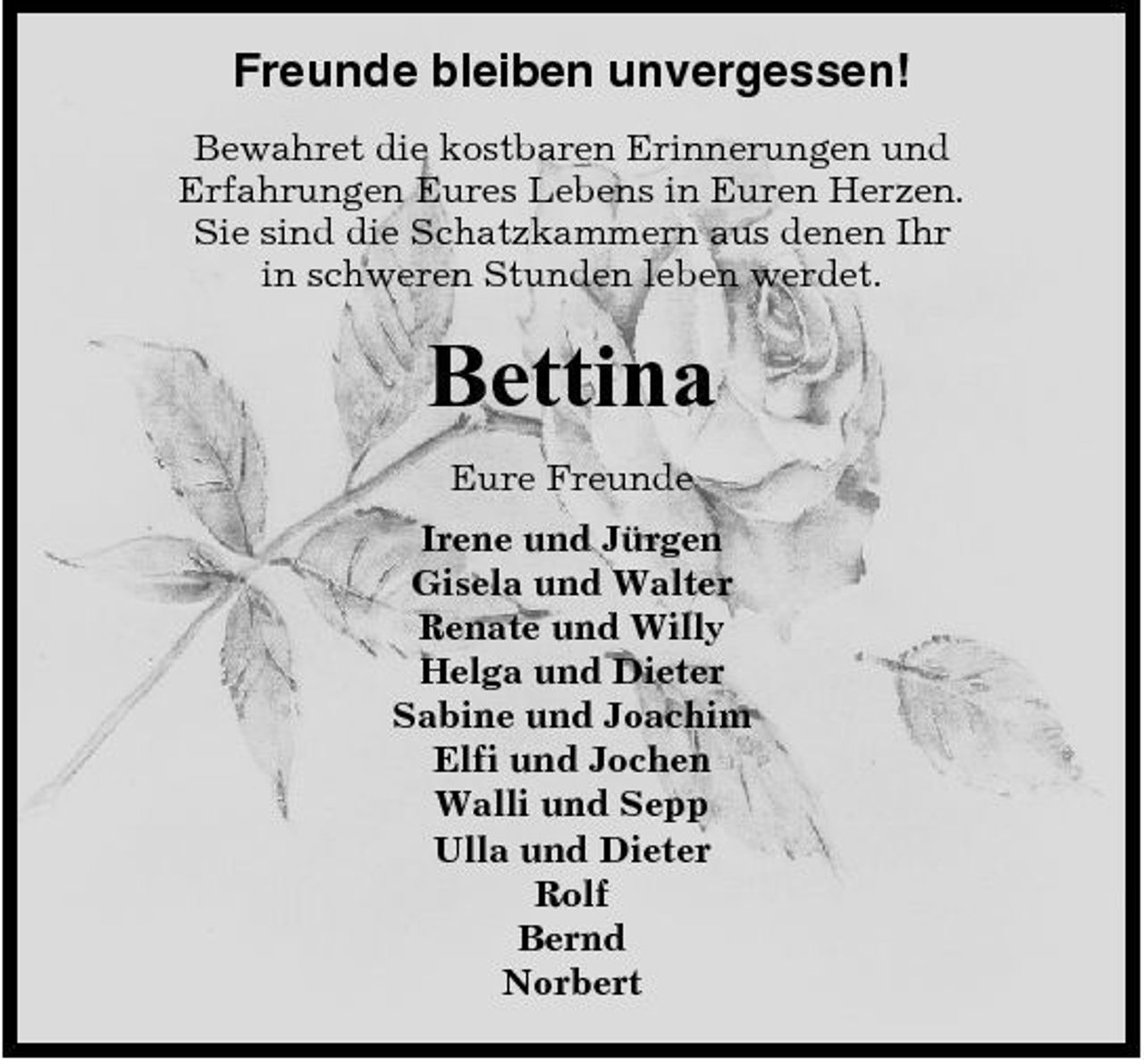 <p>Freunde bleiben unvergessen!<br />Bewahret die kostbaren Erinnerungen und Erfahrungen Eures Lebens in Euren Herzen. Sie sind die Schatzkammern aus denen Ihr in schweren Stunden leben werdet.</p><p>Bettina<br />Eure Freunde Irene und Jürgen Gisela und Walter Renate und Willy Helga und Dieter Sabine und Joachim Elfi und Jochen Walli und Sepp Ulla und Dieter Rolf Bernd Norbert</p>