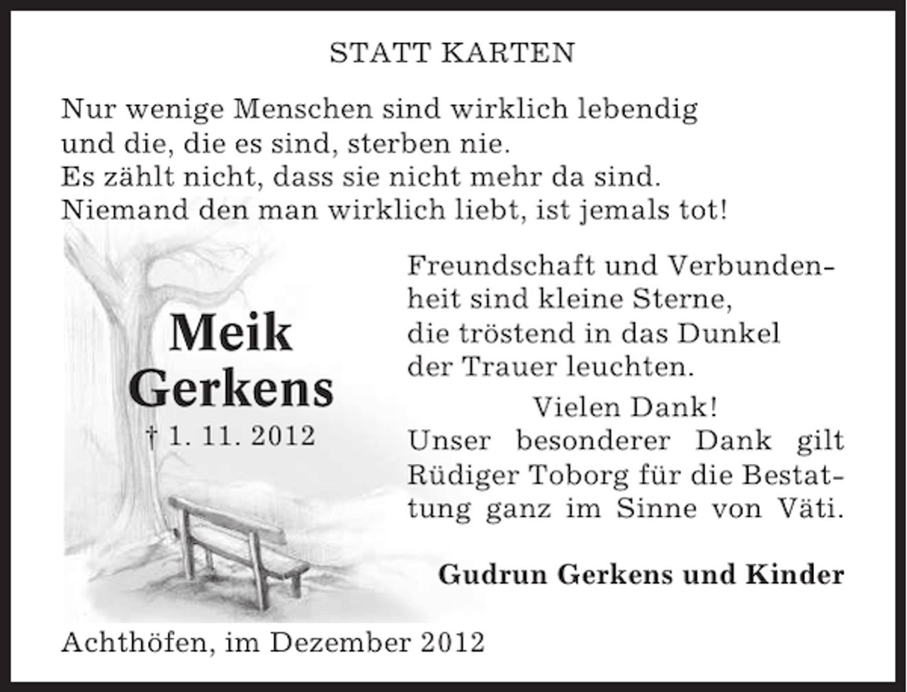 <p>STATT KARTEN<br />Nur wenige Menschen sind wirklich lebendig<br />und die, die es sind, sterben nie.<br />Es zählt nicht, dass sie nicht mehr da sind.<br />Niemand den man wirklich liebt, ist jemals tot!</p><p>Meik<br />Gerkens<br />† 1. 11. 2012</p><p>Freundschaft und Verbundenheit sind kleine Sterne,<br />die tröstend in das Dunkel<br />der Trauer leuchten.<br />Vielen Dank!<br />Unser besonderer Dank gilt<br />Rüdiger Toborg für die Bestattung ganz im Sinne von Väti.<br />Gudrun Gerkens und Kinder</p><p>Achthöfen, im Dezember 2012</p>